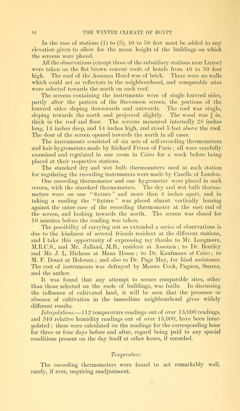 In the case of stations (1) to (5), 40 to 50 feet must be added to any elevation given to allow for the mean height of the buildings on which the screens were placed. All the observations (except those of the subsidiary stations near Luxor) were taken on the flat brown cement roofs of hotels from 40 to 50 feet high. The roof of the Assouan Hotel was of brick. There were no walls which could act as reflectors in the neighbourhood, and comparable sites Avere selected towards the north on each roof. The screens containing the instruments were of single louvred sides, partly after the pattern of the Stevenson screen, the portions of the louvred sides sloping downwards and outAvards. The roof was single, sloping towards the north and projected slightly. The avoocI AA^as f in. thick in the roof and floor. The screens measured internally 28 inches long, 14 inches deep, and 14 inches high, and stood 5 feet above the roof. The door of the screen opened toAvards the north in all cases. The instruments consisted of six sets of self-recording thermometers and hair-hygrometers made by Richard Freres of Paris ; all Avere carefully examined and regulated in one room in Cairo for a Aveek before being placed at their respective stations. The standard dry and wet bulb thermometers used at each station for regulating the recording instruments A^ere made by Casella of London. One recording thermometer and one hygrometer Avere placed in each screen, Avith the standard thermometers. The dry and Avet bulb thermo- meters Avere on one fixture and more than 4 inches apart, and in taking a reading the  fixture was placed almost vertically leaning against the outer case of the recording thermometer at the east end of the screen, and looking toAvards the north. The screen Avas closed for 10 minutes before the reading Avas taken. The possibility of carrying out so extended a series of observations is due to the kindness of several friends resident at the different stations, and I take this opportunity of expressing my thanks to Mr. Longmore, M.R.C.S., and Mr. Jalland, M.B., resident at Assouan; to Dr. Bentley and Mr. J. L. Hichens at Mena House; to Dr. Kaufmann at Cairo,; to M. F. Douat at Helouan; and also to Dr. Page May, for kind assistance. The cost of instruments Avas defrayed by Messrs. Cook, Pagnon, Suarez, and the author. It was found that any attempt to secure comjaarable sites, other than those selected on the roofs of buildings, Avas futile. In discussing the influence of cultivated land, it Avill be seen that the presence or absence of cultivation in the immediate neighbourhood gives widely difl^erent results. Interpolations.—112 temperature readings out of over 13,000 readings, and 340 relative humidity readings out of OA^er 15,000, have been inter- polated ; these Avere calculated on the readings for the corresponding hour for three or four days before and after, regard being paid to any special conditions present on the day itself at other hours, if recorded. Temperature. The recording thermometers Avere found to act remarkably well, rarely, if ever, requiring readjustment.