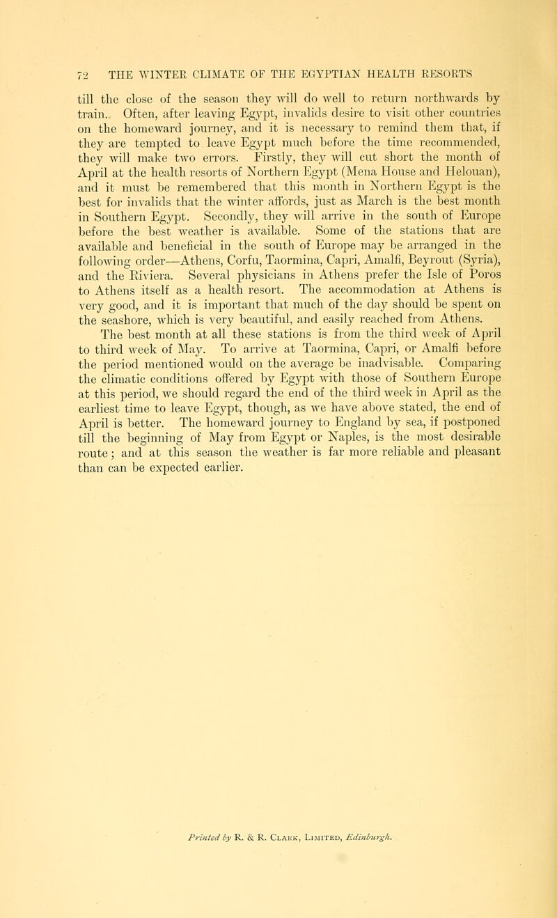 till the close of the season they will do well to return northAvards by train.. Often, after leaving Egypt, invalids desire to visit other countries on the homeward journey, and it is necessary to remind them that, if they are tempted to leave Egypt much before the time recommended, they will make two errors. Firstly, they will cut short the month of April at the health resorts of Northern Egypt (Mena House and Helouan), and it must be remembered that this month in Northern Egypt is the best for invalids that the winter affords, just as March is the best month in Southern Egypt. Secondly, they will arrive in the south of Europe before the best weather is available. Some of the stations that are available and beneficial in the south of Europe may be arranged in the following order—Athens, Corfu, Taormina, Capri, Amalfi, Beyrout (Syria), and the Riviera. Several physicians in Athens prefer the Isle of Poros to Athens itself as a health resort. The accommodation at Athens is very good, and it is important that much of the day should be spent on the seashore, which is very beautiful, and easily reached from Athens. The best month at all these stations is from the third week of April to third week of May. To arrive at Taormina, Capri, or Amalfi before the period mentioned would on the average be inadvisable. Comparing the climatic conditions offered by Egypt with those of Soiithern Europe at this period, we should regard the end of the third week in April as the earliest time to leave Egypt, though, as we have above stated, the end of April is better. The homeward journey to England by sea, if postponed till the beginning of May from Egypt or Naples, is the most desirable route; and at this season the weather is far more reliable and pleasant than can be expected earlier. Printed by R. & R. Clark, Limited, Edinburgh.