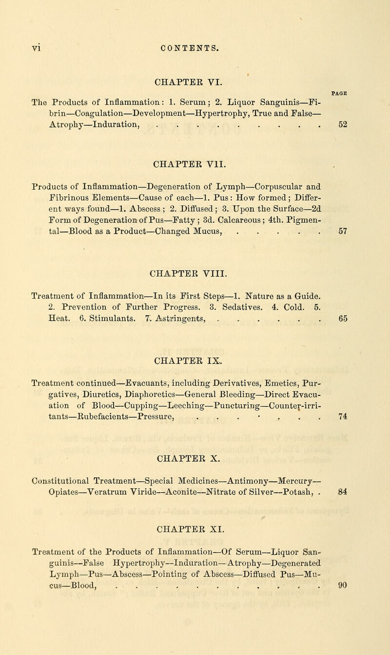 CHAPTEE VI. PAGE The Products of Inflammation: 1. Serum; 2. Liquor Sanguinis—Fi- brin—Coagulation—Development—Hypertrophy, True and False— Atrophy—Induration, . 52 CHAPTEE VII. Products of Inflammation—Degeneration of Lymph—Corpuscular and Fibrinous Elements—Cause of each—1. Pus : How formed; Differ- ent ways found—1. Abscess ; 2. Diffused; 3. Upon the Surface—2d Form of Degeneration of Pus—Fatty; 3d. Calcareous; 4th. Pigmen- tal—Blood as a Product—Changed Mucus, ..... 57 CHAPTEE VIII. Treatment of Inflammation—In its First Steps—1. Nature as a Guide. 2. Prevention of Further Progress. 3. Sedatives. 4. Cold. 5. Heat. 6. Stimulants. 7. Astringents, ...... 65 CHAPTEE IX. Treatment continued—Evacuants, including Derivatives, Emetics, Pur- gatives, Diuretics, Diaphoretics—General Bleeding—Direct Evacu- ation of Blood—Cupping—Leeching—Puncturing—Counter-irri- tants—Eubefacients—Pressure, . . . • . . 74 CHAPTEE X. Constitutional Treatment—Special Medicines—Antimony—Mercury- Opiates—Veratrum Viride—Aconite—Nitrate of Silver—Potash, . 84 CHAPTEE XI. Treatment of the Products of Inflammation—Of Serum—Liquor San- guinis—False Hypertrophy—Induration—Atrophy—Degenerated Lymph—Pus—Abscess—Pointing of Abscess—Diffused Pus—Mu- cus—Blood,