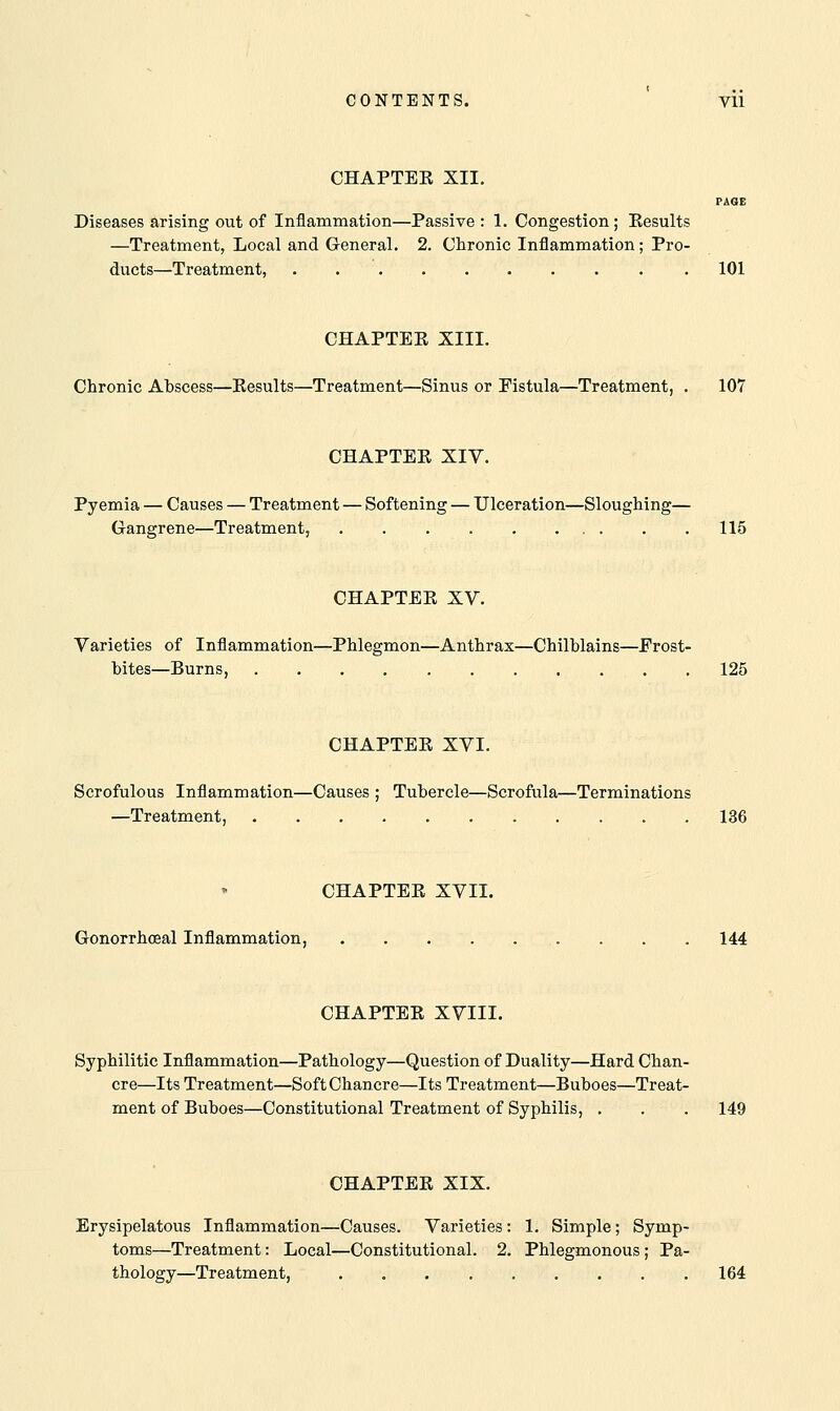 CHAPTER XII. PAGE Diseases arising out of Inflammation—Passive : 1. Congestion; Results —Treatment, Local and General. 2. Chronic Inflammation; Pro- ducts—Treatment, . 101 CHAPTER XIII. Chronic Abscess—Results—Treatment—Sinus or Fistula—Treatment, . 107 CHAPTER XIV. Pyemia — Causes — Treatment — Softening — Ulceration—Sloughing— Gangrene—Treatment, 115 CHAPTER XV. Varieties of Inflammation—Phlegmon—Anthrax—Chilblains—Frost- bites—Burns, 125 CHAPTER XVI. Scrofulous Inflammation—Causes ; Tubercle—Scrofula—Terminations —Treatment, 136 CHAPTER XVII. Gonorrheal Inflammation, . . . . . . . . . 144 CHAPTER XVIII. Syphilitic Inflammation—Pathology—Question of Duality—Hard Chan- cre—Its Treatment—Soft Chancre—Its Treatment—Buboes—Treat- ment of Buboes—Constitutional Treatment of Syphilis, . . . 149 CHAPTER XIX. Erysipelatous Inflammation—Causes. Varieties: 1. Simple; Symp- toms—Treatment: Local—Constitutional. 2. Phlegmonous; Pa- thology—Treatment, 164