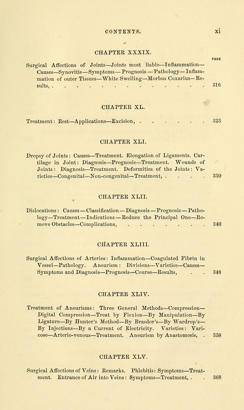 CHAPTER XXXIX. PAGE Surgical Affections of Joints—Joints most liable—Inflammation— Causes—Synovitis—Symptoms — Prognosis — Pathology—Inflam- mation of outer Tissues—White Swelling—Morbus Coxarius— Re- sults 316 CHAPTER XL. Treatment: Rest—Applications—Excision, 323 CHAPTER XLI. Dropsy of Joints : Causes—Treatment. Elongation of Ligaments. Car- tilage in Joint: Diagnosis—Prognosis—Treatment. Wounds of Joints : Diagnosis—Treatment. Deformities of the Joints: Va- rieties—Congenital—Non-congenital—Treatment, .... 330 CHAPTER XLII. Dislocations : Causes—Classification—Diagnosis—Prognosis — Patho- logy—Treatment—Indications—Reduce the Principal One—Re- move Obstacles—Complications, ....... 340 CHAPTER XLIII. Surgical Affections of Arteries: Inflammation—Coagulated Fibrin in Vessel—Pathology. Aneurism : Divisions—Varieties—Causes— Symptoms and Diagnosis—Prognosis—Course—Results, . . 348 CHAPTER XLIV. Treatment of Aneurisms: Three General Methods—Compression— Digital Compression—Treat by Flexion—By Manipulation—By Ligature—By Hunter's Method—By Brasdor's—By Wardrop's— By Injections—By a Current of Electricity. Varieties: Vari- cose—Arterio-venous—Treatment. Aneurism by Anastomosis, . 358 CHAPTER XLV. Surgical Affections of Veins: Remarks. Phlebitis: Symptoms—Treat- ment. Entrance of Air into Veins : Symptoms—Treatment, . . 368