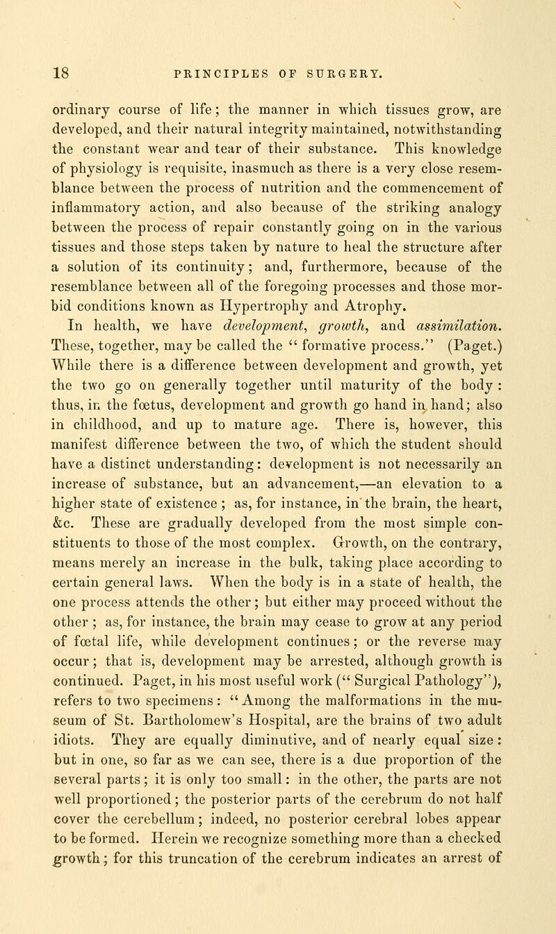 ordinary course of life; the manner in which tissues grow, are developed, and their natural integrity maintained, notwithstanding the constant wear and tear of their substance. This knowledge of physiology is requisite, inasmuch as there is a very close resem- blance between the process of nutrition and the commencement of inflammatory action, and also because of the striking analogy between the process of repair constantly going on in the various tissues and those steps taken by nature to heal the structure after a solution of its continuity; and, furthermore, because of the resemblance between all of the foregoing processes and those mor- bid conditions known as Hypertrophy and Atrophy. In health, we have development, growth, and assimilation. These, together, may be called the  formative process. (Paget.) While there is a difference between development and growth, yet the two go on generally together until maturity of the body : thus, in the foetus, development and growth go hand in hand; also in childhood, and up to mature age. There is, however, this manifest difference between the two, of which the student should have a distinct understanding: development is not necessarily an increase of substance, but an advancement,—an elevation to a higher state of existence ; as, for instance, in the brain, the heart, &c. These are gradually developed from the most simple con- stituents to those of the most complex. Growth, on the contrary, means merely an increase in the bulk, taking place according to certain general laws. When the body is in a state of health, the one process attends the other; but either may proceed without the other ; as, for instance, the brain may cease to grow at any period of foetal life, while development continues; or the reverse may occur; that is, development may be arrested, although growth is continued. Paget, in his most useful work ( Surgical Pathology), refers to two specimens: Among the malformations in the mu- seum of St. Bartholomew's Hospital, are the brains of two adult idiots. They are equally diminutive, and of nearly equal size: but in one, so far as we can see, there is a due proportion of the several parts; it is only too small: in the other, the parts are not well proportioned; the posterior parts of the cerebrum do not half cover the cerebellum; indeed, no posterior cerebral lobes appear to be formed. Herein we recognize something more than a checked growth; for this truncation of the cerebrum indicates an arrest of