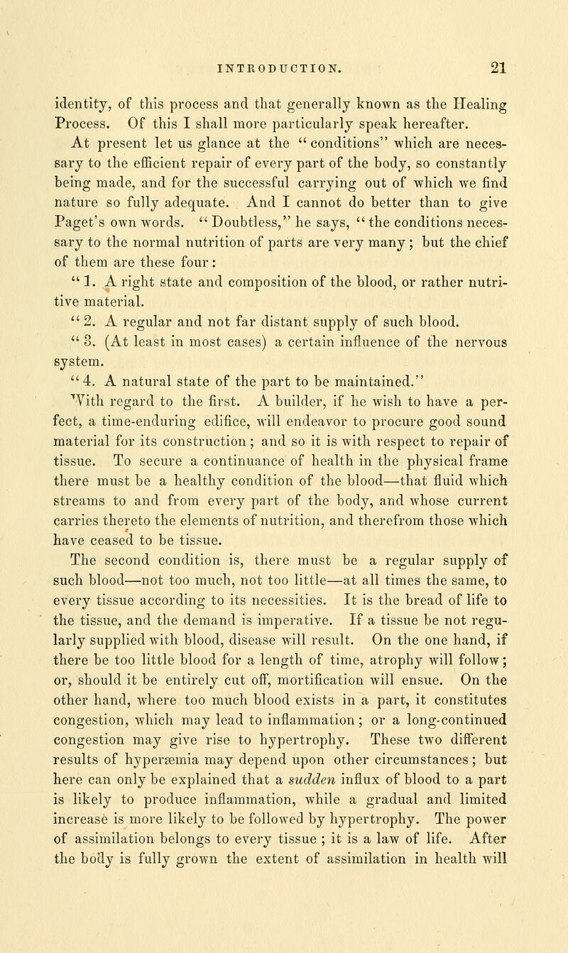identity, of this process and that generally known as the Healing Process. Of this I shall more particularly speak hereafter. At present let us glance at the  conditions which are neces- sary to the efficient repair of every part of the body, so constantly being made, and for the successful carrying out of which we find nature so fully adequate. And I cannot do better than to give Paget's own words.  Doubtless, he says,  the conditions neces- sary to the normal nutrition of parts are very many ; but the chief of them are these four:  1. A right state and composition of the blood, or rather nutri- tive material.  2. A regular and not far distant supply of such blood.  3. (At least in most cases) a certain influence of the nervous system. 4. A natural state of the part to be maintained. With regard to the first. A builder, if he wish to have a per- fect, a time-enduring edifice, will endeavor to procure good sound material for its construction ; and so it is with respect to repair of tissue. To secure a continuance of health in the physical frame there must be a healthy condition of the blood—that fluid which streams to and from every part of the body, and whose current carries thereto the elements of nutrition, and therefrom those which have ceased to be tissue. The second condition is, there must be a regular supply of such blood—not too much, not too little—at all times the same, to every tissue according to its necessities. It is the bread of life to the tissue, and the demand is imperative. If a tissue be not regu- larly supplied with blood, disease will result. On the one hand, if there be too little blood for a length of time, atrophy will follow; or, should it be entirely cut off, mortification will ensue. On the other hand, where too much blood exists in a part, it constitutes congestion, which may lead to inflammation; or a long-continued congestion may give rise to hypertrophy. These two different results of hypersemia may depend upon other circumstances; but here can only be explained that a sudden influx of blood to a part is likely to produce inflammation, while a gradual and limited increase is more likely to be followed by hypertrophy. The power of assimilation belongs to every tissue ; it is a law of life. After the body is fully grown the extent of assimilation in health will