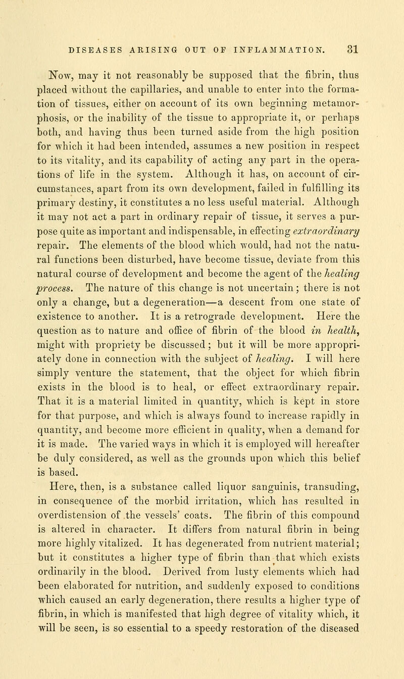 Now, may it not reasonably be supposed that the fibrin, thus placed without the capillaries, and unable to enter into the forma- tion of tissues, either on account of its own beginning metamor- phosis, or the inability of the tissue to appropriate it, or perhaps both, and having thus been turned aside from the high position for which it had been intended, assumes a new position in respect to its vitality, and its capability of acting any part in the opera- tions of life in the system. Although it has, on account of cir- cumstances, apart from its own development, failed in fulfilling its primary destiny, it constitutes a no less useful material. Although it may not act a part in ordinary repair of tissue, it serves a pur- pose quite as important and indispensable, in effecting extraordinary repair. The elements of the blood which would, had not the natu- ral functions been disturbed, have become tissue, deviate from this natural course of development and become the agent of the healing process. The nature of this change is not uncertain; there is not only a change, but a degeneration—a descent from one state of existence to another. It is a retrograde development. Here the question as to nature and office of fibrin of the blood in health, might with propriety be discussed; but it will be more appropri- ately done in connection with the subject of healing. I will here simply venture the statement, that the object for which fibrin exists in the blood is to heal, or effect extraordinary repair. That it is a material limited in quantity, which is kept in store for that purpose, and which is always found to increase rapidly in quantity, and become more efficient in quality, when a demand for it is made. The varied ways in which it is employed will hereafter be duly considered, as well as the grounds upon which this belief is based. Here, then, is a substance called liquor sanguinis, transuding, in consequence of the morbid irritation, which has resulted in overdistension of the vessels' coats. The fibrin of this compound is altered in character. It differs from natural fibrin in being more highly vitalized. It has degenerated from nutrient material; but it constitutes a higher type of fibrin than that which exists ordinarily in the blood. Derived from lusty elements which had been elaborated for nutrition, and suddenly exposed to conditions which caused an early degeneration, there results a higher type of fibrin, in which is manifested that high degree of vitality which, it will be seen, is so essential to a speedy restoration of the diseased