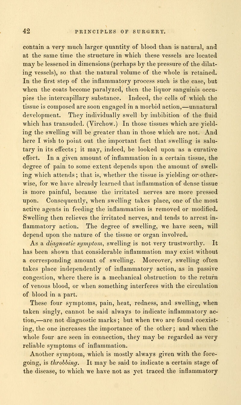 contain a very much larger quantity of blood than is natural, and at the same time the structure in which these vessels are located may be lessened in dimensions (perhaps by the pressure of the dilat- ing vessels), so that the natural volume of the whole is retained. In the first step of the inflammatory process such is the case, but when the coats become paralyzed, then the liquor sanguinis occu- pies the intercapillary substance. Indeed, the cells of which the tissue is composed are soon engaged in a morbid action,—unnatural development. They individually swell by imbibition of the fluid which has transuded. (Virchow.) In those tissues which are yield- ing the swelling will be greater than in those which are not. And here I wish to point out the important fact that swelling is salu- tary in its effects; it may, indeed, be looked upon as a curative effort. In a given amount of inflammation in a certain tissue, the degree of pain to some extent depends upon the amount of swell- ing which attends; that is, whether the tissue is yielding or-other- wise, for we have already learned that inflammation of dense tissue is more painful, because the irritated nerves are more pressed upon. Consequently, when swelling takes place, one of the most active agents in feeding the inflammation is removed or modified. Swelling then relieves the irritated nerves, and tends to arrest in- flammatory action. The degree of swelling, we have seen, will depend upon the nature of the tissue or organ involved. As a diagnostic symptom, swelling is not very trustworthy. It has been shown that considerable inflammation may exist without a corresponding amount of swelling. Moreover, swelling often takes place independently of inflammatory action, as in passive congestion, where there is a mechanical obstruction to the return of venous blood, or when something interferes with the circulation of blood in a part. These four symptoms, pain, heat, redness, and swelling, when taken singly, cannot be said always to indicate inflammatory ac- tion,—are not diagnostic marks; but when two are found coexist- ing, the one increases the importance of the other; and when the whole four are seen in connection, they may be regarded as very reliable symptoms of inflammation. Another symptom, which is mostly always given with the fore- going, is throbbing. It may be said to indicate a certain stage of the disease, to which we have not as yet traced the inflammatory