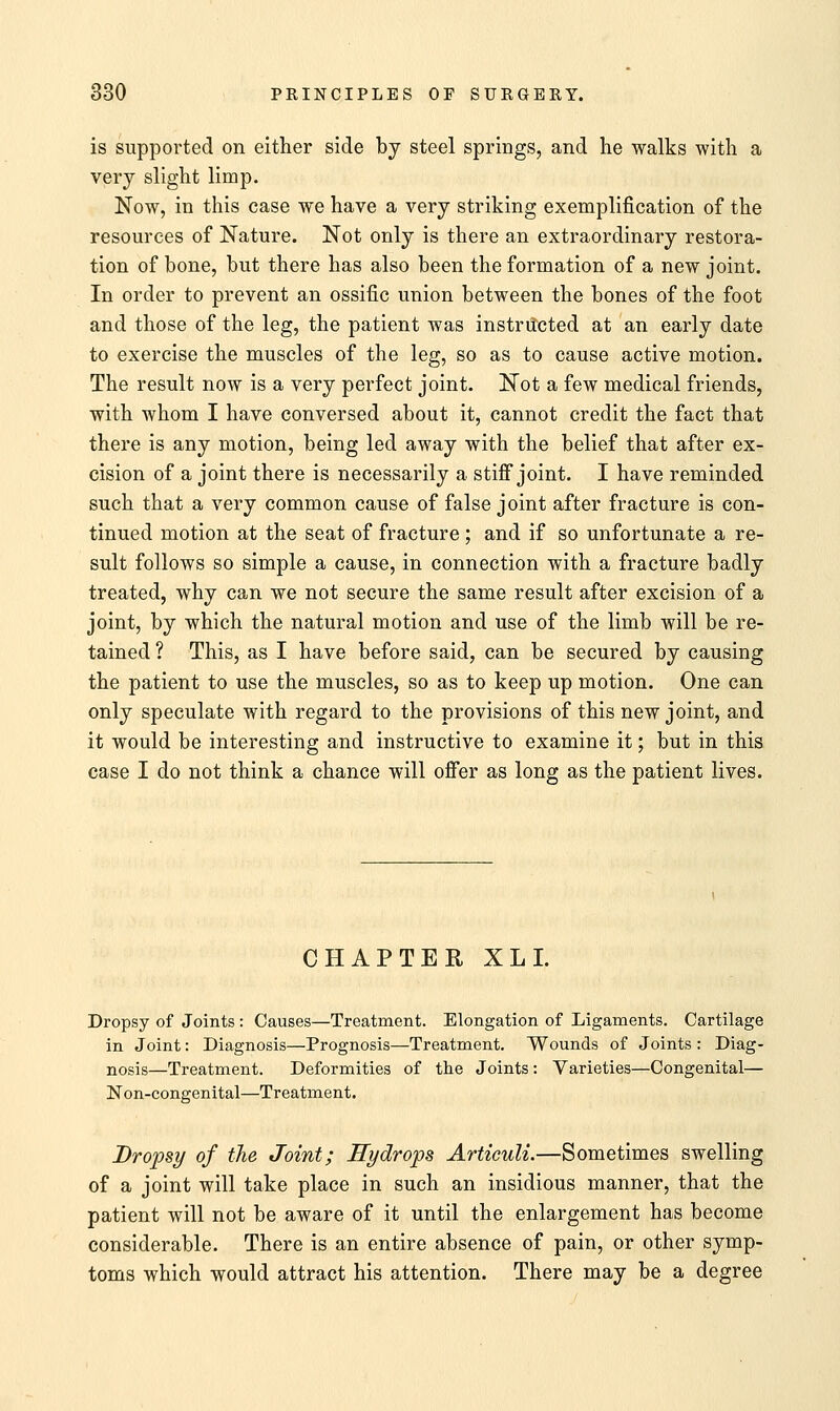 is supported on either side by steel springs, and he walks with a very slight limp. Now, in this case we have a very striking exemplification of the resources of Nature. Not only is there an extraordinary restora- tion of bone, but there has also been the formation of a new joint. In order to prevent an ossific union between the bones of the foot and those of the leg, the patient was instructed at an early date to exercise the muscles of the leg, so as to cause active motion. The result now is a very perfect joint. Not a few medical friends, with whom I have conversed about it, cannot credit the fact that there is any motion, being led away with the belief that after ex- cision of a joint there is necessarily a stiff joint. I have reminded such that a very common cause of false joint after fracture is con- tinued motion at the seat of fracture ; and if so unfortunate a re- sult follows so simple a cause, in connection with a fracture badly treated, why can we not secure the same result after excision of a joint, by which the natural motion and use of the limb will be re- tained ? This, as I have before said, can be secured by causing the patient to use the muscles, so as to keep up motion. One can only speculate with regard to the provisions of this new joint, and it would be interesting and instructive to examine it; but in this case I do not think a chance will offer as long as the patient lives. CHAPTER XL I. Dropsy of Joints : Causes—Treatment. Elongation of Ligaments. Cartilage in Joint: Diagnosis—Prognosis—Treatment. Wounds of Joints : Diag- nosis—Treatment. Deformities of the Joints: Varieties—Congenital— Non-congenital—Treatment. Dropsy of the Joint; Hydrops Articuli.—Sometimes swelling of a joint will take place in such an insidious manner, that the patient will not be aware of it until the enlargement has become considerable. There is an entire absence of pain, or other symp- toms which would attract his attention. There may be a degree