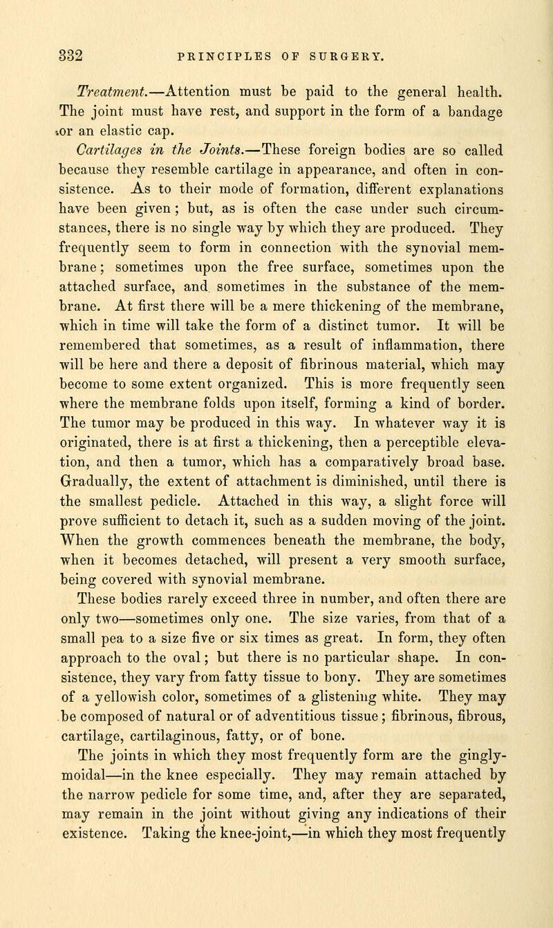 Treatment.—Attention must be paid to the general health. The joint must have rest, and support in the form of a bandage iOr an elastic cap. Cartilages in the Joints.—These foreign bodies are so called because they resemble cartilage in appearance, and often in con- sistence. As to their mode of formation, different explanations have been given; but, as is often the case under such circum- stances, there is no single way by which they are produced. They frequently seem to form in connection with the synovial mem- brane ; sometimes upon the free surface, sometimes upon the attached surface, and sometimes in the substance of the mem- brane. At first there will be a mere thickening of the membrane, which in time will take the form of a distinct tumor. It will be remembered that sometimes, as a result of inflammation, there will be here and there a deposit of fibrinous material, which may become to some extent organized. This is more frequently seen where the membrane folds upon itself, forming a kind of border. The tumor may be produced in this way. In whatever way it is originated, there is at first a thickening, then a perceptible eleva- tion, and then a tumor, which has a comparatively broad base. Gradually, the extent of attachment is diminished, until there is the smallest pedicle. Attached in this way, a slight force will prove sufficient to detach it, such as a sudden moving of the joint. When the growth commences beneath the membrane, the body, when it becomes detached, will present a very smooth surface, being covered with synovial membrane. These bodies rarely exceed three in number, and often there are only two—sometimes only one. The size varies, from that of a small pea to a size five or six times as great. In form, they often approach to the oval; but there is no particular shape. In con- sistence, they vary from fatty tissue to bony. They are sometimes of a yellowish color, sometimes of a glistening white. They may be composed of natural or of adventitious tissue ; fibrinous, fibrous, cartilage, cartilaginous, fatty, or of bone. The joints in which they most frequently form are the gingly- moidal—in the knee especially. They may remain attached by the narrow pedicle for some time, and, after they are separated, may remain in the joint without giving any indications of their existence. Taking the knee-joint,—in which they most frequently