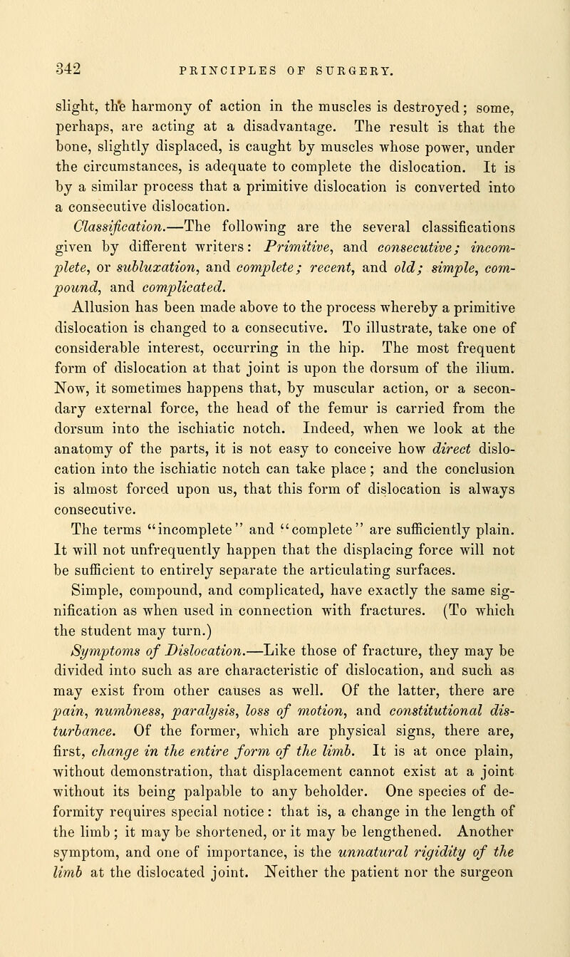 slight, th'e harmony of action in the muscles is destroyed; some, perhaps, are acting at a disadvantage. The result is that the bone, slightly displaced, is caught by muscles whose power, under the circumstances, is adequate to complete the dislocation. It is by a similar process that a primitive dislocation is converted into a consecutive dislocation. Classification.—The following are the several classifications given by different writers: Primitive, and consecutive; incom- plete, or subluxation, and complete; recent, and old; simple, com- pound, and complicated. Allusion has been made above to the process whereby a primitive dislocation is changed to a consecutive. To illustrate, take one of considerable interest, occurring in the hip. The most frequent form of dislocation at that joint is upon the dorsum of the ilium. Now, it sometimes happens that, by muscular action, or a secon- dary external force, the head of the femur is carried from the dorsum into the ischiatic notch. Indeed, when we look at the anatomy of the parts, it is not easy to conceive how direct dislo- cation into the ischiatic notch can take place; and the conclusion is almost forced upon us, that this form of dislocation is always consecutive. The terms incomplete and complete are sufficiently plain. It will not unfrequently happen that the displacing force will not be sufficient to entirely separate the articulating surfaces. Simple, compound, and complicated, have exactly the same sig- nification as when used in connection with fractures. (To which the student may turn.) Symptoms of Dislocation.—Like those of fracture, they may be divided into such as are characteristic of dislocation, and such as may exist from other causes as well. Of the latter, there are pain, numbness, paralysis, loss of motion, and constitutional dis- turbance. Of the former, which are physical signs, there are, first, change in the entire form of the limb. It is at once plain, without demonstration, that displacement cannot exist at a joint without its being palpable to any beholder. One species of de- formity requires special notice: that is, a change in the length of the limb ; it may be shortened, or it may be lengthened. Another symptom, and one of importance, is the unnatural rigidity of the limb at the dislocated joint. Neither the patient nor the surgeon