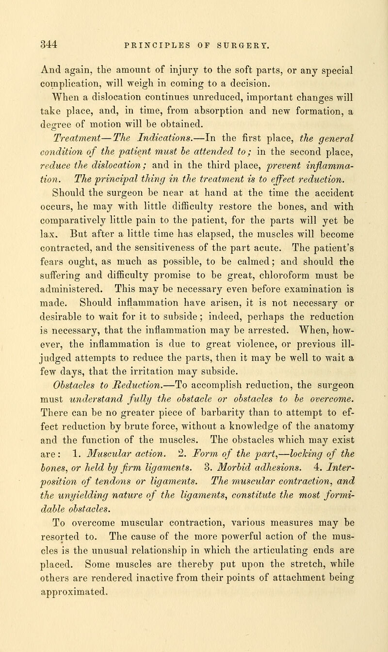 And again, the amount of injury to the soft parts, or any special complication, will weigh in coming to a decision. When a dislocation continues unreduced, important changes will take place, and, in time, from absorption and new formation, a decree of motion will be obtained. Treatment—The Indications.—In the first place, the general condition of the patient must be attended to; in the second place, reduce the dislocation; and in the third place, prevent inflamma- tion. The principal thing in the treatment is to effect reduction. Should the surgeon be near at hand at the time the accident occurs, he may with little difficulty restore the bones, and with comparatively little pain to the patient, for the parts will yet be lax. But after a little time has elapsed, the muscles will become contracted, and the sensitiveness of the part acute. The patient's fears ought, as much as possible, to be calmed; and should the suffering and difficulty promise to be great, chloroform must be administered. This may be necessary even before examination is made. Should inflammation have arisen, it is not necessary or desirable to wait for it to subside; indeed, perhaps the reduction is necessary, that the inflammation may be arrested. When, how- ever, the inflammation is due to great violence, or previous ill- judged attempts to reduce the parts, then it may be well to wait a few days, that the irritation may subside. Obstacles to Reduction.—To accomplish reduction, the surgeon must understand fully the obstacle or obstacles to be overcome. There can be no greater piece of barbarity than to attempt to ef- fect reduction by brute force, without a knowledge of the anatomy and the function of the muscles. The obstacles which may exist are : 1. Muscular action. 2. Form of the part,—locking of the bones, or held by firm ligaments. 3. Morbid, adhesions. 4. Inter- position of tendons or ligaments. The muscular contraction, and the unyielding nature of the ligaments, constitute the most formi- dable obstacles. To overcome muscular contraction, various measures may be resorted to. The cause of the more powerful action of the mus- cles is the unusual relationship in which the articulating ends are placed. Some muscles are thereby put upon the stretch, while others are rendered inactive from their points of attachment being approximated.