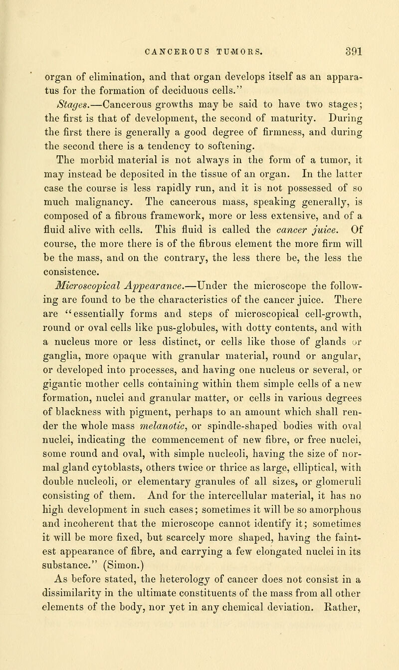 organ of elimination, and that organ develops itself as an appara- tus for the formation of deciduous cells. Stages.—Cancerous growths may be said to have two stages; the first is that of development, the second of maturity. During the first there is generally a good degree of firmness, and during the second there is a tendency to softening. The morbid material is not always in the form of a tumor, it may instead be deposited in the tissue of an organ. In the latter case the course is less rapidly run, and it is not possessed of so much malignancy. The cancerous mass, speaking generally, is composed of a fibrous framework, more or less extensive, and of a fluid alive with cells. This fluid is called the cancer juice. Of course, the more there is of the fibrous element the more firm will be the mass, and on the contrary, the less there be, the less the consistence. Microscopical Appearance.—Under the microscope the follow- ing are found to be the characteristics of the cancer juice. There are essentially forms and steps of microscopical cell-growth, round or oval cells like pus-globules, with dotty contents, and with a nucleus more or less distinct, or cells like those of glands or ganglia, more opaque with granular material, round or angular, or developed into processes, and having one nucleus or several, or gigantic mother cells containing within them simple cells of a new formation, nuclei and granular matter, or cells in various degrees of blackness with pigment, perhaps to an amount which shall ren- der the whole mass melanotic, or spindle-shaped bodies with oval nuclei, indicating the commencement of new fibre, or free nuclei, some round and oval, with simple nucleoli, having the size of nor- mal gland cytoblasts, others twice or thrice as large, elliptical, with double nucleoli, or elementary granules of all sizes, or glomeruli consisting of them. And for the intercellular material, it has no high development in such cases; sometimes it will be so amorphous and incoherent that the microscope cannot identify it; sometimes it will be more fixed, but scarcely more shaped, having the faint- est appearance of fibre, and carrying a few elongated nuclei in its substance. (Simon.) As before stated, the heterology of cancer does not consist in a dissimilarity in the ultimate constituents of the mass from all other elements of the body, nor yet in any chemical deviation. Rather,