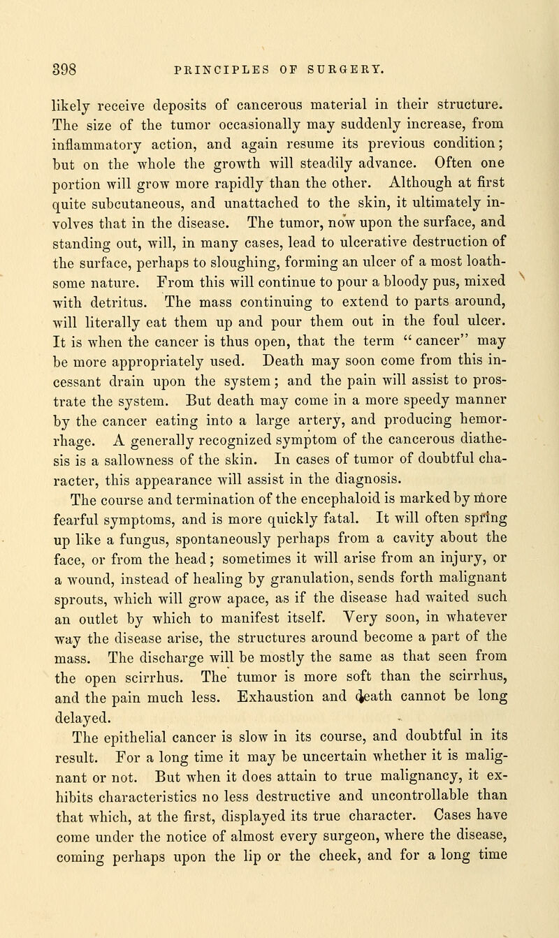 likely receive deposits of cancerous material in their structure. The size of the tumor occasionally may suddenly increase, from inflammatory action, and again resume its previous condition; but on the whole the growth will steadily advance. Often one portion will grow more rapidly than the other. Although at first quite subcutaneous, and unattached to the skin, it ultimately in- volves that in the disease. The tumor, now upon the surface, and standing out, will, in many cases, lead to ulcerative destruction of the surface, perhaps to sloughing, forming an ulcer of a most loath- some nature. From this will continue to pour a bloody pus, mixed with detritus. The mass continuing to extend to parts around, will literally eat them up and pour them out in the foul ulcer. It is when the cancer is thus open, that the term  cancer may be more appropriately used. Death may soon come from this in- cessant drain upon the system; and the pain will assist to pros- trate the system. But death may come in a more speedy manner by the cancer eating into a large artery, and producing hemor- rhage. A generally recognized symptom of the cancerous diathe- sis is a sallowness of the skin. In cases of tumor of doubtful cha- racter, this appearance will assist in the diagnosis. The course and termination of the encephaloid is marked by more fearful symptoms, and is more quickly fatal. It will often spring up like a fungus, spontaneously perhaps from a cavity about the face, or from the head; sometimes it will arise from an injury, or a wound, instead of healing by granulation, sends forth malignant sprouts, which will grow apace, as if the disease had waited such an outlet by which to manifest itself. Very soon, in whatever way the disease arise, the structures around become a part of the mass. The discharge will be mostly the same as that seen from the open scirrhus. The tumor is more soft than the scirrhus, and the pain much less. Exhaustion and death cannot be long delayed. The epithelial cancer is slow in its course, and doubtful in its result. For a long time it may be uncertain whether it is malig- nant or not. But when it does attain to true malignancy, it ex- hibits characteristics no less destructive and uncontrollable than that which, at the first, displayed its true character. Cases have come under the notice of almost every surgeon, where the disease, coming perhaps upon the lip or the cheek, and for a long time