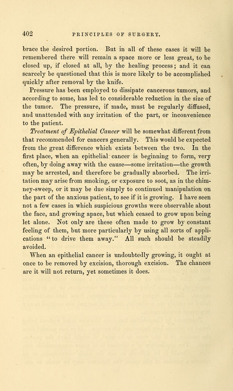brace the desired portion. But in all of these cases it will be remembered there will remain a space more or less great, to be closed up, if closed at all, by the healing process; and it can scarcely be questioned that this is more likely to be accomplished quickly after removal by the knife. Pressure has been employed to dissipate cancerous tumors, and according to some, has led to considerable reduction in the size of the tumor. The pressure, if made, must be regularly diffused, and unattended with any irritation of the part, or inconvenience to the patient. Treatment of Epithelial Cancer will be somewhat different from that recommended for cancers generally. This would be expected from the great difference which exists between the two. In the first place, when an epithelial cancer is beginning to form, very often, by doing away with the cause—some irritation—the growth may be arrested, and therefore be gradually absorbed. The irri- tation may arise from smoking, or exposure to soot, as in the chim- ney-sweep, or it may be due simply to continued manipulation on the part of the anxious patient, to see if it is growing. I have seen not a few cases in which suspicious growths were observable about the face, and growing apace, but which ceased to grow upon being let alone. Not only are these often made to grow by constant feeling of them, but more particularly by using all sorts of appli- cations to drive them away. All such should be steadily avoided. When an epithelial cancer is undoubtedly growing, it ought at once to be removed by excision, thorough excision. The chances are it will not return, yet sometimes it does.