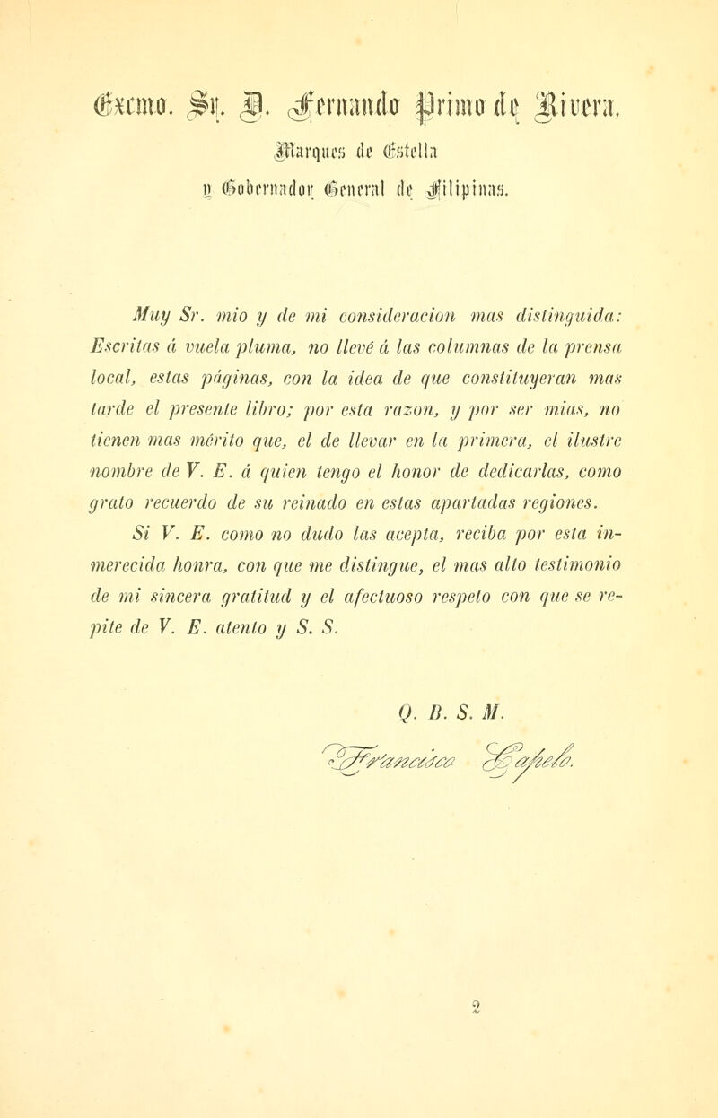 JrTarqucíi de Ofíiíelhi n éobfmador (Icnenil de i|tlipínaíj. J/¿¿t/ Sr. mió y de mi consideración mas distinguida: Escritas á vuela pluma, no llevé á las coliumias de la prensa local, estas páginas, con la idea de que constituyeran mas tarde el presente libro; por esta razoJí, y por ser mias, no tienen mas mérito que, el de llevar en la primera, el ilustre nombre de V. E. á quien tengo el honor de dedicarlas, como grato recuerdo de su reinado en estas apartadas regiones. Si V. E. como no dudo las acepta, reciba por esta in- merecida honra, con que me distingue, el mas alto testimonio de mi sincera gratitud y el afectuoso respeto con que se re- pite de Y, E. atento y S. S, Q. B. S. M.