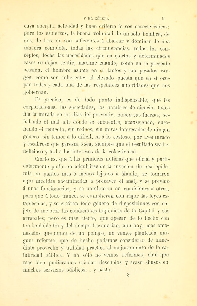 cuya energía, actividad y biieu criterio le son carecterísticos; pero ios esfuerzos, la buena voluntad de un solo hombre, de dos, de tres, no son sulicientes á abarcar y dominar de una manera completa, todas las circunstimcias, todos los con- ceptos, todas las necesidades que en ciertos y determinados casos se dejan sentir, máxime cuando, como en la presente ocasión, el hombre asume en sí tantos y tan pesados car- gos, como son inherentes al elevado puesto que en sí ocu- pan todas y cada una de las respetables autoridades que nos gobiernan. Es preciso, es de todo punto indispensable, que las corporaciones, las sociedades, los hombres de ciencia, todos lija la mirada en los dias del porvenir, aunen sus fuerzas, se- ñalando el mal allí donde se encuentre, aconsejando, ense- ñando el remedio, sin rodeos, sin miras interesadas de nin.cfun género, sin temor á lo difícil, ni á lo costoso, por aventurado y escabroso que parezca 6 sea, siempre que el resultado sea be- neficioso y útil á los intereses de ia colectividad. Cierto es, que á las primeras noticias que oficial y parti- cularmente pudieron adquirirse de ía invasión de una epide- mia en puntos mas ó menos lejanos a Manila, se tomaron aquí medidas encaminadas á precaver el mal, y se previno á unos funcionarios, y se nombraron en comisiones á otros, para que á todo trance, se cumplieran con rigor las leyes es- tablecidas, y se crearan todo género de disposiciones con ob- jeto de mejorar las condiciones higiénicas de la Capital y sus arrabales; pero es mas cierto, que apesar de lo hecho con tan laudable fin y del tiempo trascurrido, aun hoy, mas ame- nazados que nunca de un peligro, no vemos planteada nin- guna reforma, que de hecho podamos considerar de inme- diato provecho y utilidad práctica al mejoramiento de la sa- lubridad pública. Y no sólo no vemos reformas, sino que mas bien pudiéramos señalar descuidos y acaso abusos en muchos servicios públicos... y basta.