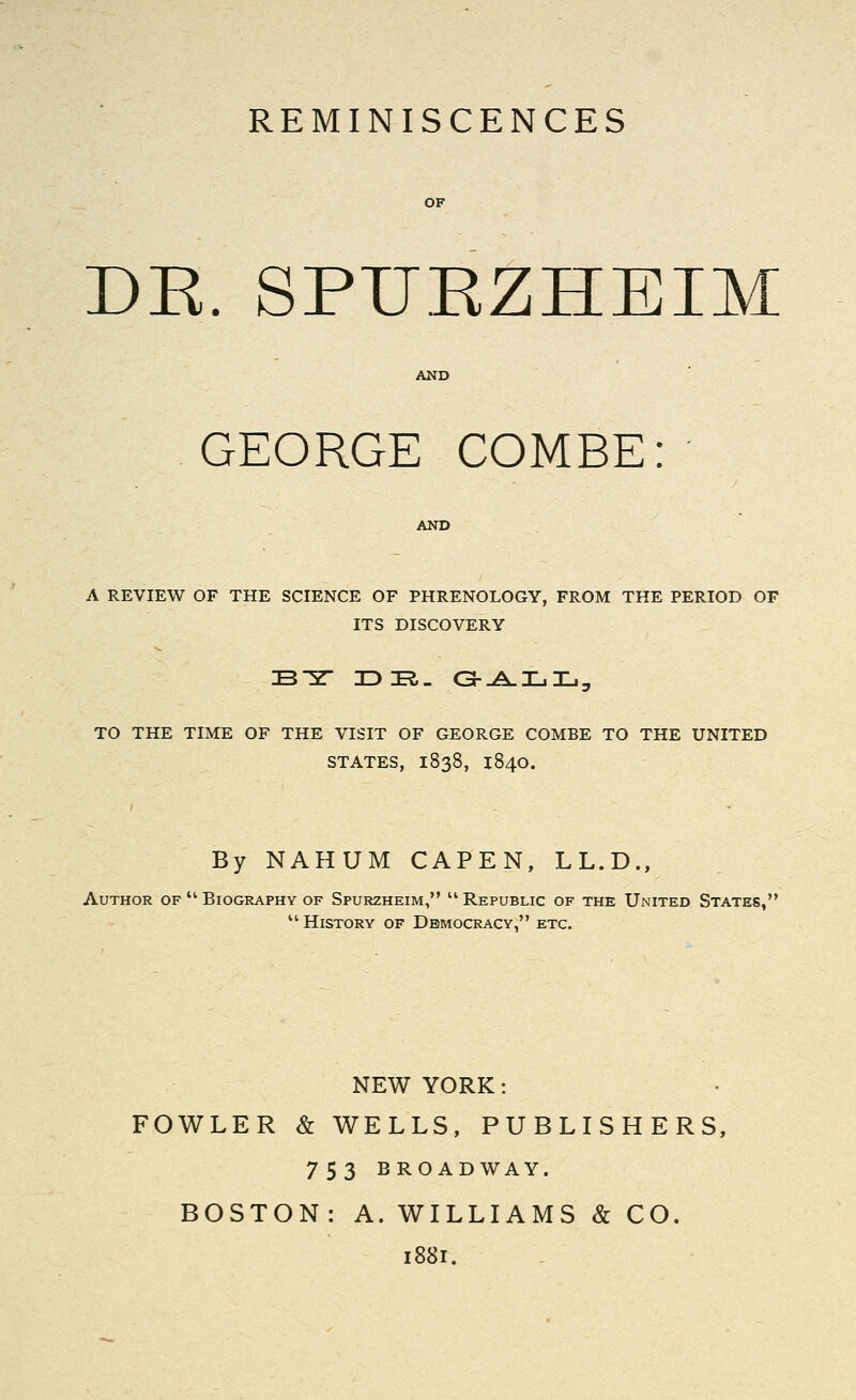 REMINISCENCES DK. SPUKZHEIM GEORGE COMBE: A REVIEW OF THE SCIENCE OF PHRENOLOGY, FROM THE PERIOD OF ITS DISCOVERY TO THE TIME OF THE VISIT OF GEORGE COMBE TO THE UNITED STATES, 1838, 1840. By NAHUM CAPEN, LL.D., Author of  Biography of Spurzheim,  Republic of the United States,  History of Democracy, etc. NEW YORK: FOWLER & WELLS, PUBLISHERS, 753 BROADWAY. BOSTON: A. WILLIAMS & CO. 1881.