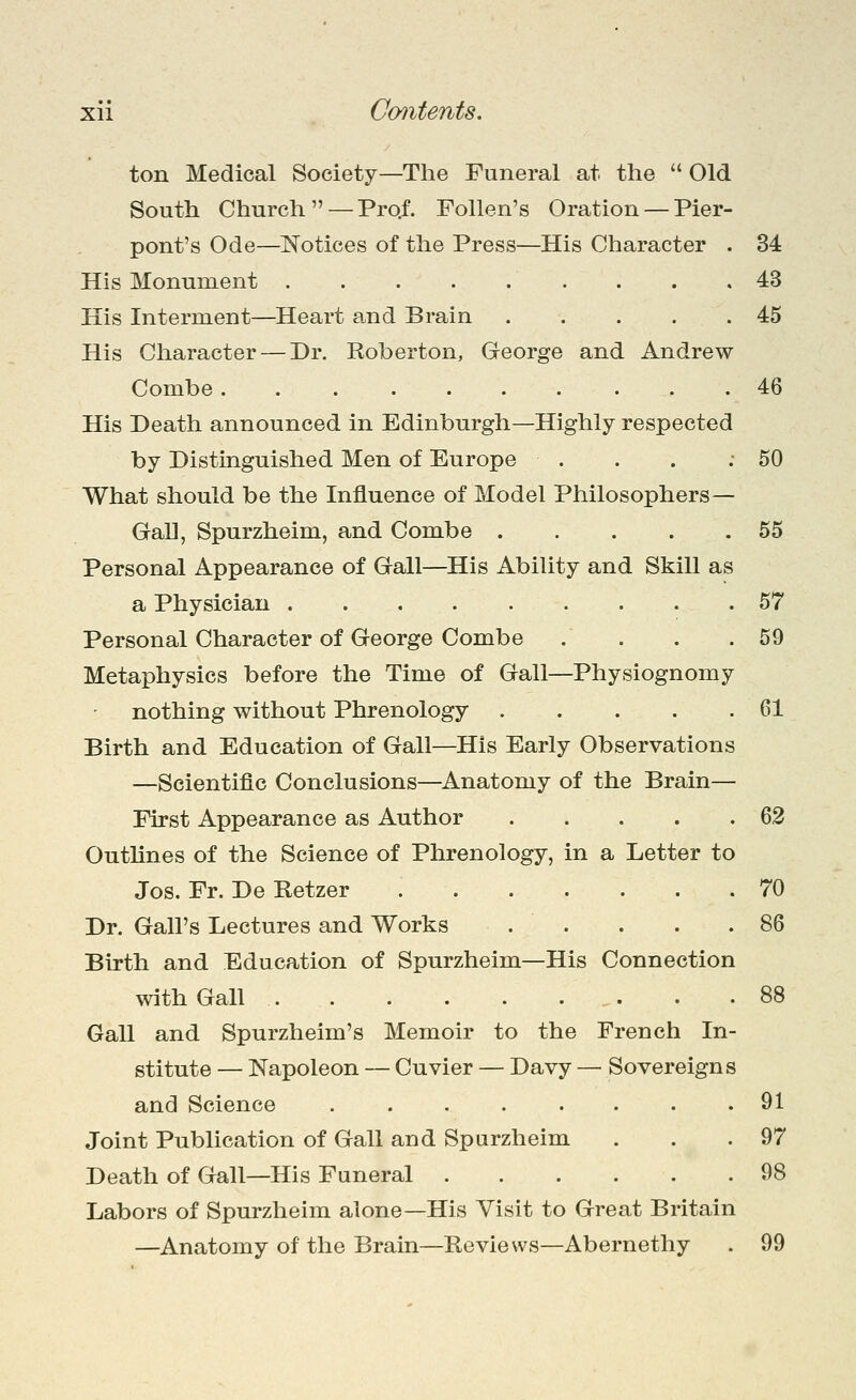 ton Medical Society—The Funeral at the  Old South Church — Pro/. Follen's Oration — Pier- pont's Ode—Notices of the Press—His Character . 34 His Monument 43 His Interment—Heart and Brain ..... 45 His Character — Dr. Roberton, George and Andrew Combe 46 His Death announced in Edinburgh—Highly respected by Distinguished Men of Europe . . . .50 What should be the Influence of Model Philosophers— GaU, Spurzheim, and Combe 55 Personal Appearance of Gall—His Ability and Skill as a Physician 57 Personal Character of George Combe . . . .59 Metaphysics before the Time of Gall—Physiognomy nothing without Phrenology 61 Birth and Education of Gall—His Early Observations —Scientific Conclusions—Anatomy of the Brain— First Appearance as Author 62 Outlines of the Science of Phrenology, in a Letter to Jos. Fr. De Retzer 70 Dr. Gall's Lectures and Works . . . . .86 Birth and Education of Spurzheim—His Connection with Gall 88 Gall and Spurzheim's Memoir to the French In- stitute — Napoleon — Cuvier — Davy — Sovereigns and Science 91 Joint Publication of Gall and Spurzheim . . . 97 Death of Gall—His Funeral 98 Labors of Spurzheim alone—His Visit to Great Britain —Anatomy of the Brain—Reviews—Abernethy . 99