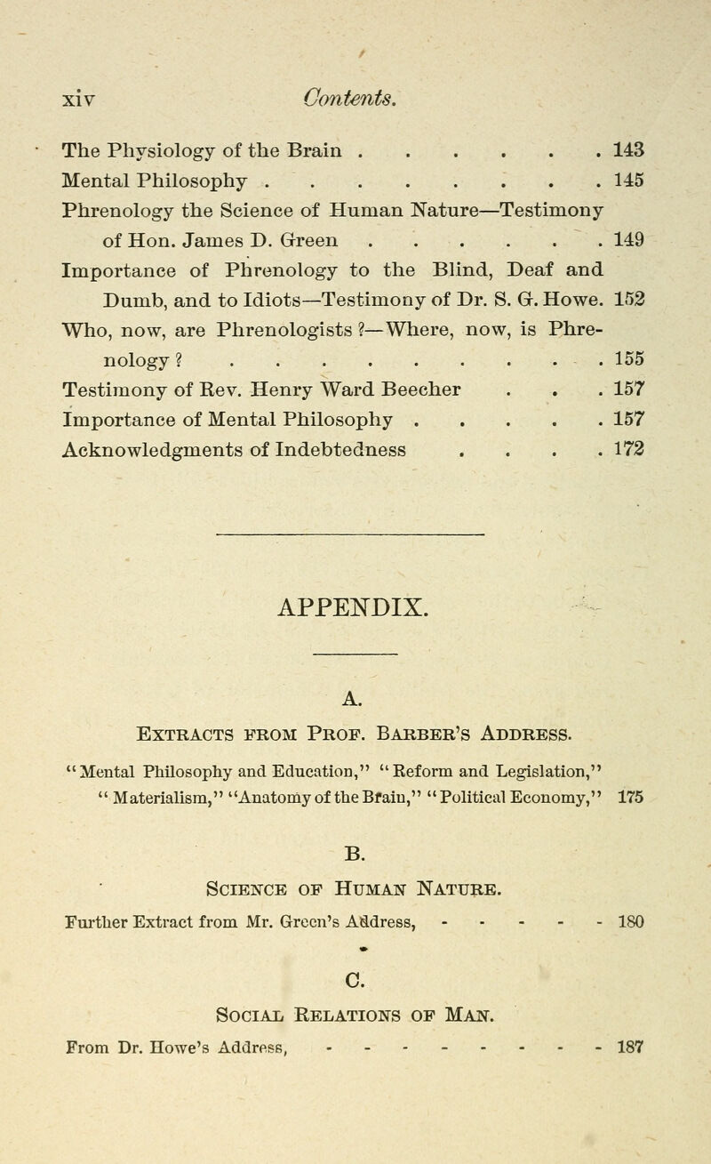 The Physiology of the Brain 143 Mental Philosophy . .145 Phrenology the Science of Human Nature—Testimony of Hon. James D. Green 149 Importance of Phrenology to the Blind, Deaf and Dumb, and to Idiots—Testimony of Dr. S. G. Howe. 153 Who, now, are Phrenologists ?—Where, now, is Phre- nology ? . 155 Testimony of Rev. Henry Ward Beecher . . . 157 Importance of Mental Philosophy 157 Acknowledgments of Indebtedness .... 173 APPEISTDIX. A. Extracts from Prof. Barber's Address. Mental Philosopliy and Education, Reform and Legislation,  Materialism, Anatomy of the Bfaiu,  Political Economy, 175 B. Science of Human Nature. Furtlier Extract from Mr. Green's Address, 180 c. Social Relations of Man. From Dr. Howe's Address, -_.--... 187