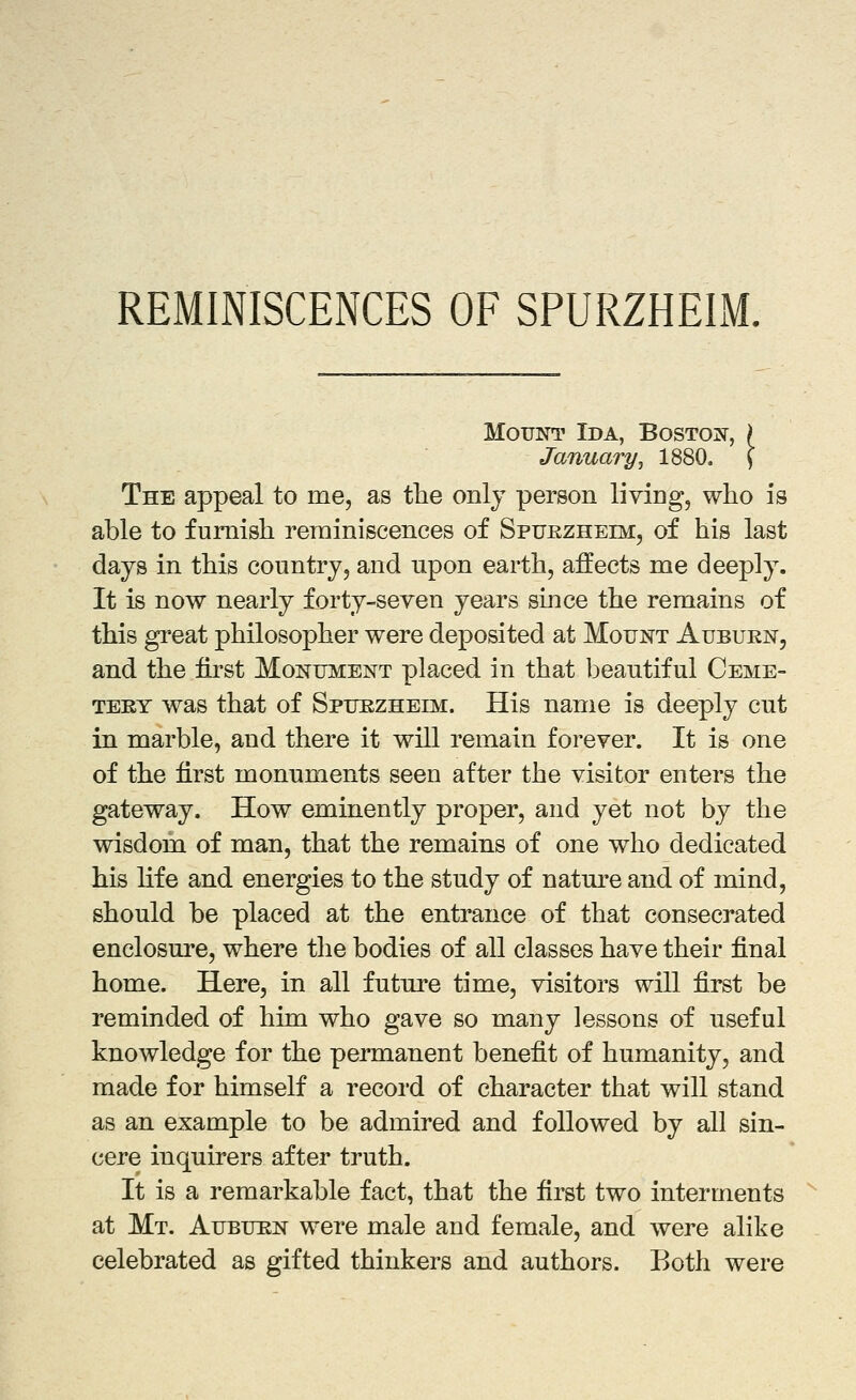 REMINISCENCES OF SPURZHEIM. Mount Ida, Boston, ) January, 1880. \ The appeal to me, as the only person liviog, who is able to furnish reminiscences of SpuRZHEm, of his last days in this country, and upon earth, affects me deeply. It is now nearly forty-seven years since the remains of this great philosopher were deposited at Mount Aubuen, and the first Monument placed in that beautiful Ceme- tery was that of Spuezheim. His name is deeply cut in marble, and there it will remain forever. It is one of the first monuments seen after the visitor enters the gateway. How eminently proper, and yet not by the wisdom of man, that the remains of one who dedicated his life and energies to the study of natm^e and of mind, should be placed at the entrance of that consecrated enclosure, where the bodies of all classes have their final home. Here, in all future time, visitors will first be reminded of him who gave so many lessons of useful knowledge for the permanent benefit of humanity, and made for himself a record of character that will stand as an example to be admired and followed by all sin- cere inquirers after truth. It is a remarkable fact, that the first two interments at Mt. Aubuun were male and female, and were alike celebrated as gifted thinkers and authors. Both were