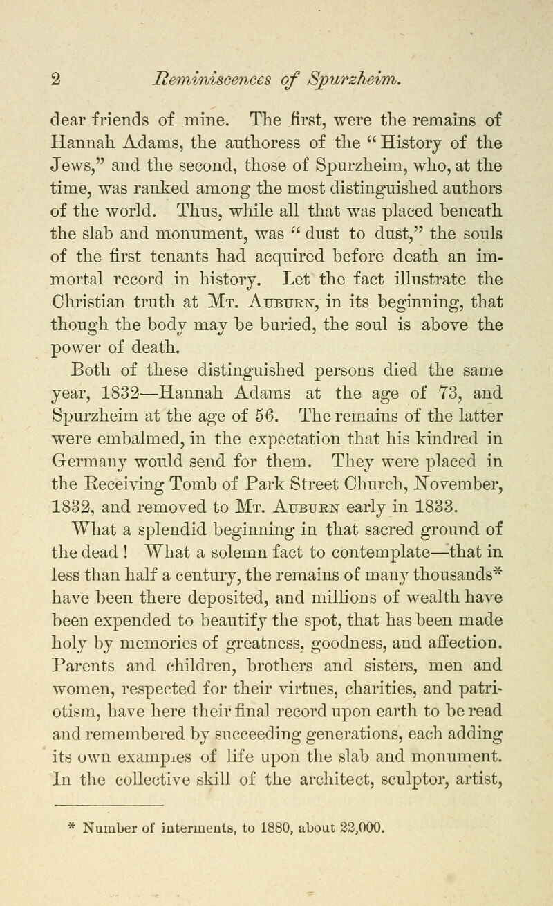 dear friends of mine. Tlie first, were tlie remains of Hannah Adams, the authoress of the  History of the Jews, and the second, those of Spurzheim, who, at the time, was ranked among the most distinguished authors of the world. Thus, while all that was placed beneath the slab and monument, was ^' dust to dust, the souls of the first tenants had acquired before death an im- mortal record in history. Let the fact iUustrate the Christian truth at Mt. Aubtjkn, in its beginning, that though the body may be buried, the soul is above the power of death. Both of these distinguished persons died the same year, 1832—Hannah Adams at the age of 73, and Spurzheim at the age of 56. The remains of the latter were embalmed, in the expectation that his kindred in Germany would send for them. They were placed in the Receiving Tomb of Park Street Church, J^ovember, 1832, and removed to Mt. Aubukn early in 1833. What a splendid beginning in that sacred ground of the dead ! What a solemn fact to contemplate—that in less than half a century, the remains of many thousands^ have been there deposited, and millions of wealth have been expended to beautify the spot, that has been made holy by memories of greatness, goodness, and affection. Parents and children, brothers and sisters, men and women, respected for their virtues, charities, and patri- otism, have here their final record upon earth to be read and remembered by succeeding generations, each adding its own examples of life upon the slab and monument. In the collective skill of the architect, sculptor, artist. * Number of interments, to 1880, about 22,000.