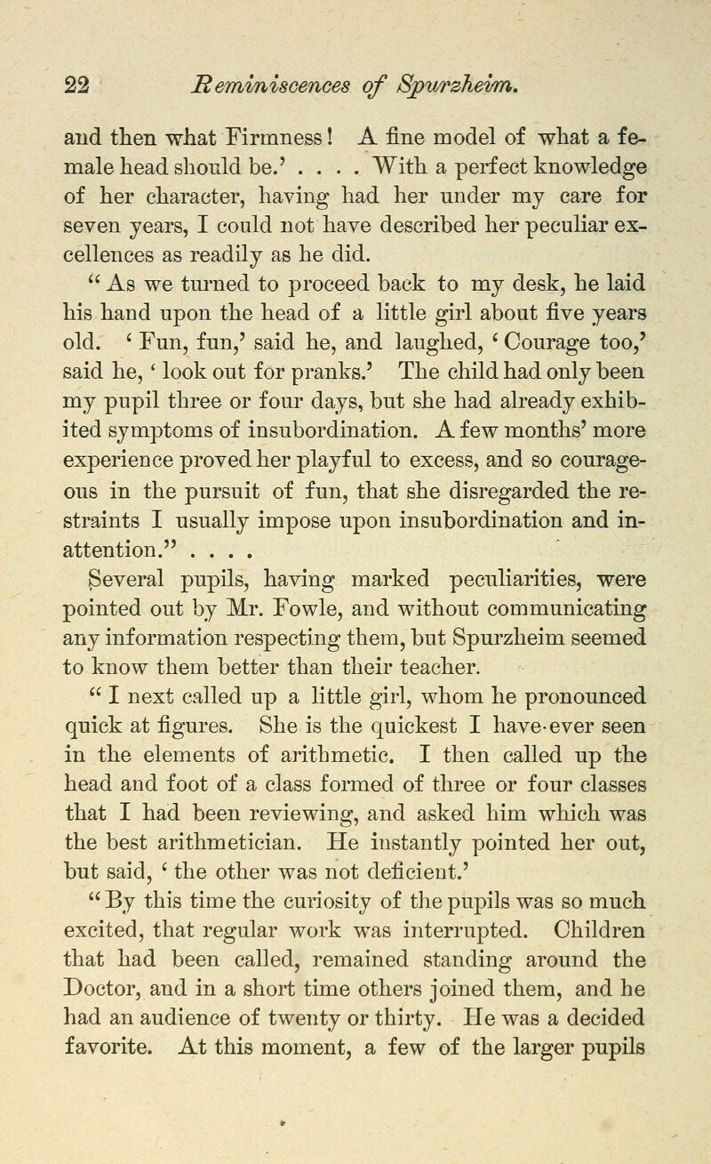 and then what Firmness! A fine model of what a fe- male head should be.' ... . With a perfect knowledge of her character, having had her under my care for seven years, I could not have described her peculiar ex- cellences as readily as he did.  As we tm'ned to proceed back to my desk, he laid his hand upon the head of a little girl about ^yq years old. ' Fun, fun,' said he, and laughed, ' Courage too,' said he,' look out for pranks.' The child had only been my pupil three or four days, but she had already exhib- ited symptoms of insubordination. A few months' more experience proved her playful to excess, and so courage- ous in the pursuit of fun, that she disregarded the re- straints I usually impose upon insubordination and in- attention. .... Several pupils, having marked peculiarities, were pointed out by Mr. Fowle, and without communicating any information respecting them, but Spurzheim seemed to know them better than their teacher.  I next called up a little girl, whom he pronounced quick at figures. She is the quickest I have-ever seen in the elements of arithmetic. I then called up the head and foot of a class formed of three or four classes that I had been reviewing, and asked him which was the best arithmetician. He instantly pointed her out, but said, ' the other was not deficient.' By this time the curiosity of the pupils was so much excited, that regular work was interrupted. Children that had been called, remained standing around the Doctor, and in a short time others joined them, and he had an audience of twenty or thirty. He was a decided favorite. At this moment, a few of the larger pupils