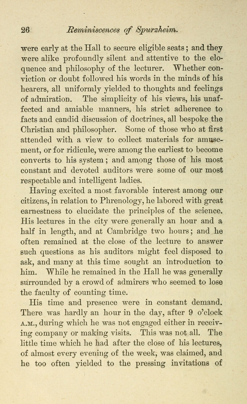 were early at the Hall to secure eligible seats; and they were ahke profoundly silent and attentive to the elo- quence and philosophy of the lecturer. Whether con- viction or doubt followed his words in the minds of his hearers, all uniformly yielded to thoughts and feelings of admiration. The simplicity of his views, his unaf- fected and amiable manners, his strict adherence to facts and candid discussion of doctrines, all bespoke the Christian and philosopher. Some of those who at first attended with a view to collect materials for amuse- ment, or for ridicule, were among the earliest to become converts to his system; and among those of his most constant and devoted auditors were some of our most respectable and intelligent ladies. Having excited a most favorable interest among our citizens, in relation to Phrenology, he labored with great earnestness to elucidate the principles of the science. His lectures in the city were generally an hour and a half in length, and at Cambridge two hours; and he often remained at the close of the lecture to answer such questions as his auditors might feel disposed to ask, and many at this time sought an introduction to him. While he remained in the Hall he was generally surrounded by a crowd of admirers who seemed to lose the faculty of counting time. His time and presence were in constant demand. There was hardly an hour in the day, after 9 o'clock A.M., during which he was not engaged either in receiv- ing company or making visits. This was not all. The httle time which he had after the close of his lectures, of almost every evening of the week, was claimed, and he too often yielded to the pressing invitations of