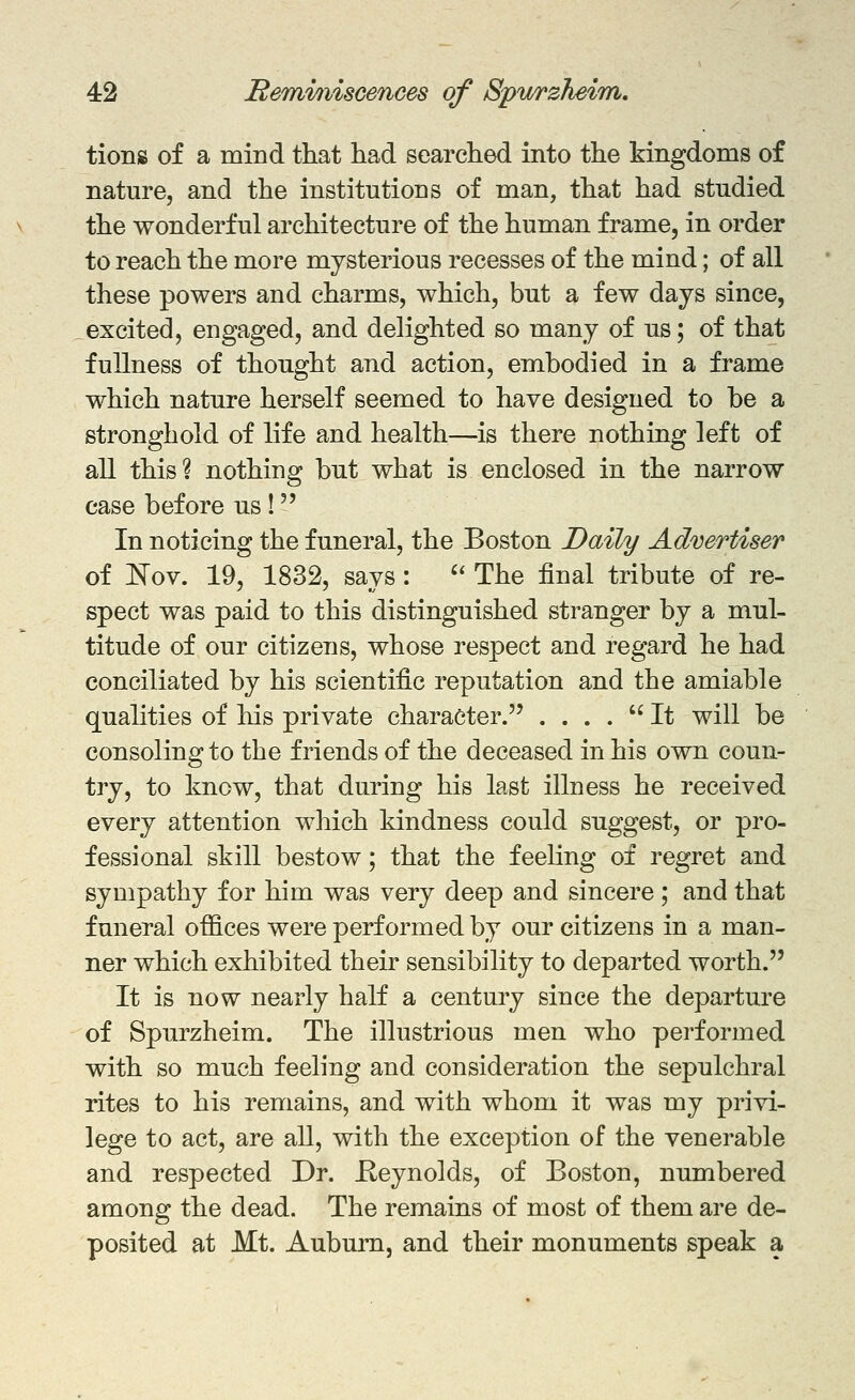 tiong of a mind that had searched into the kingdoms of nature, and the institutions of man, that had studied the wonderful architecture of the human frame, in order to reach the more mysterious recesses of the mind; of all these powers and charms, which, but a few days since, excited, engaged, and delighted so many of us; of that fullness of thought and action, embodied in a frame which nature herself seemed to have designed to be a stronghold of life and health—is there nothing left of all this? nothing but what is enclosed in the narrow case before us ! In noticing the funeral, the Boston Daily Advertiser of JSTov. 19, 1832, says:  The final tribute of re- spect was paid to this distinguished stranger by a mul- titude of our citizens, whose respect and regard he had conciliated by his scientific reputation and the amiable qualities of his private character. . ... It will be consoling to the friends of the deceased in his own coun- try, to know, that during his last illness he received every attention which kindness could suggest, or pro- fessional skill bestow; that the feeling of regret and sympathy for him was very deep and sincere ; and that funeral offices were performed by our citizens in a man- ner which exhibited their sensibility to departed worth. It is now nearly half a century since the departure of Spurzheim. The illustrious men who performed with so much feeling and consideration the sepulchral rites to his remains, and with whom it was my privi- lege to act, are all, with the exception of the venerable and respected Dr. Keynolds, of Boston, numbered among the dead. The remains of most of them are de- posited at Mt. Auburn, and their monuments speak a