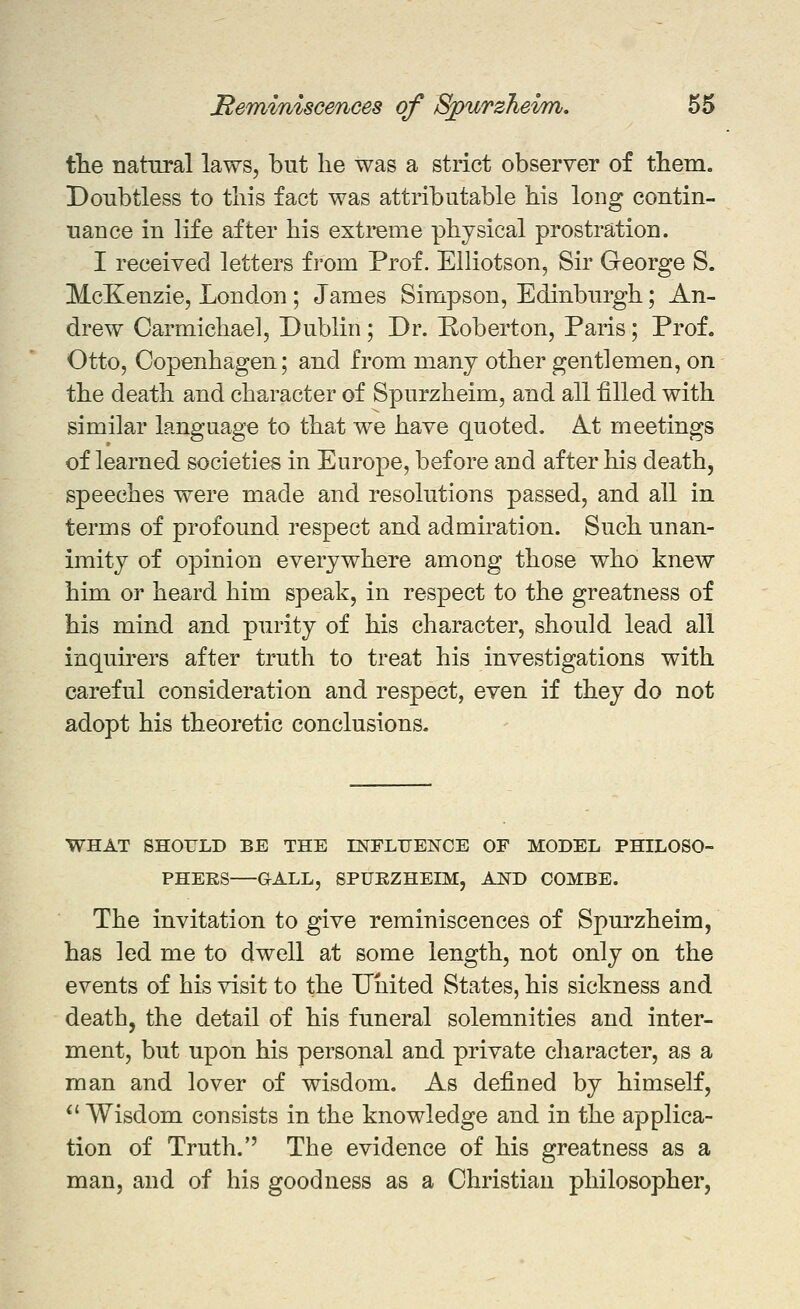 the natural laws, but he was a strict observer of them. Doubtless to this fact was attributable his long contin- uance in life after his extreme physical prostration. I received letters from Prof. Elliotson, Sir George S. McKenzie, London ; James Simpson, Edinburgh; An- drew Carmichael, Dublin ; Dr. Roberton, Paris; Prof. Otto, Copenhagen; and from many other gentlemen, on the death and character of Spurzheim, and all filled with similar language to that we have quoted. At meetings of learned societies in Europe, before and after his death, speeches were made and resolutions passed, and all in terms of profound respect and admiration. Such unan- imity of opinion everywhere among those who knew him or heard him speak, in respect to the greatness of his mind and purity of his character, should lead all inquirers after truth to treat his investigations with careful consideration and respect, even if they do not adopt his theoretic conclusions. WHAT SHOTJLD BE THE mFLUENCE OF MODEL PHILOSO- PHERS GALL, SPUEZHEIM, AND COMBE. The invitation to give reminiscences of Spurzheim, has led me to dwell at some length, not only on the events of his visit to the United States, his sickness and death, the detail of his funeral solemnities and inter- ment, but upon his personal and private character, as a man and lover of wisdom. As defined by himself, *' Wisdom consists in the knowledge and in the applica- tion of Truth.'' The evidence of his greatness as a man, and of his goodness as a Christian philosopher.