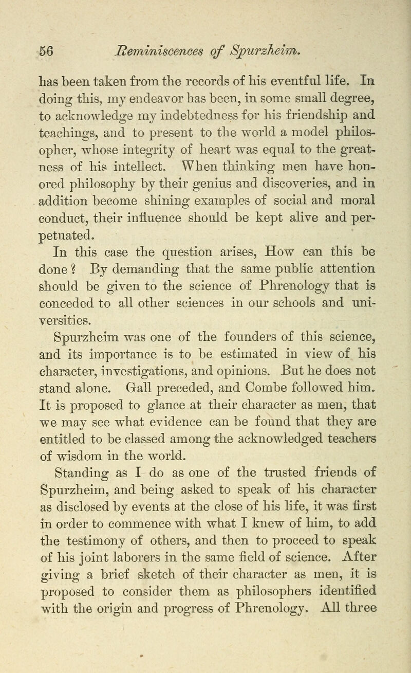 has been taken from tlie records of his eventful life. In doing this, my endeavor has been^ in some small degree, to acknowledge my indebtedness for his friendship and teachings, and to present to the world a model philos- opher, whose integrity of heart was equal to the great- ness of his intellect. When thinking men have hon- ored philosophy by their genius and discoveries, and in addition become shining examples of social and moral conduct, their influence should be kept alive and per- petuated. In this case the question arises. How can this be done ? By demanding that the same public attention should be given to the science of Phrenology that is conceded to all other sciences in our schools and uni- versities. Spurzheun was one of the founders of this science, and its importance is to be estimated in view of his character, investigations, and opinions. But he does not stand alone. Gall preceded, and Combe followed him. It is proposed to glance at their character as men, that we may see w^hat evidence can be found that they are entitled to be classed among the acknowledged teachers of wisdom in the world. Standing as I do as one of the trusted friends of Spurzheim, and being asked to speak of his character as disclosed by events at the close of his life, it was first in order to commence with what I knew of him, to add the testimony of others, and then to proceed to speak of his joint laborers in the same field of science. After giving a brief sketch of their character as men, it is proposed to consider them as philosophers identified with the origin and progress of Phrenology. All three