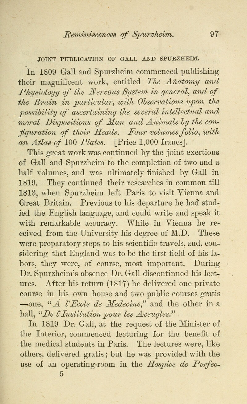 JOINT PTJELIOATION OF GALL AND SPTTEZHEIM. In 1809 Gall and Spurzlieim commenced publishing their magnificent work, entitled The Afiatomy and Physiology of the Nervous System in general^ and of the Brain in particular, with Observations upon the possibility of ascertaining the several intellectual and Tuoral Dispositions of Man and Anhnals hy the coro- figuration of their Heads. Four volumes folio, with an Atlas of 100 Plates. [Price 1,000 francs]. This great work was continued by the joint exertions of Gall and Spurzheim to the completion of two and a half Yolnmes, and was ultimately finished by Gall in 1819. They continued their researches in common till 1813, when Spurzheim left Paris to visit Yienna and Great Britain. Previous to his departure he had stud- ied the English language, and could write and speak it with remarkable accuracy. While in Vienna he re- ceived from the University his degree of M.D. These were preparatory steps to his scientific travels, and, con- sidering that England was to be the first field of his la- bors, they were, of course, most important. During Dr. Spurzheim's absence Dr. Gall discontinued his lect- lU'es. After his return (1817) he delivered one private course in his own. house and two public courses gratis —--one, J. VEcole de Medecine,^^ and the other in a hall, ^'Pe VInstitution pour les Aveugles.'^'^ In 1819 Dr. Gall, at the request of the Minister of the Interior, commenced lecturing for the benefit of the medical students in Paris. The lectures were, like others, delivered gratis; but he was provided with the use of an operating-room in the Hospice de Perfec- 5