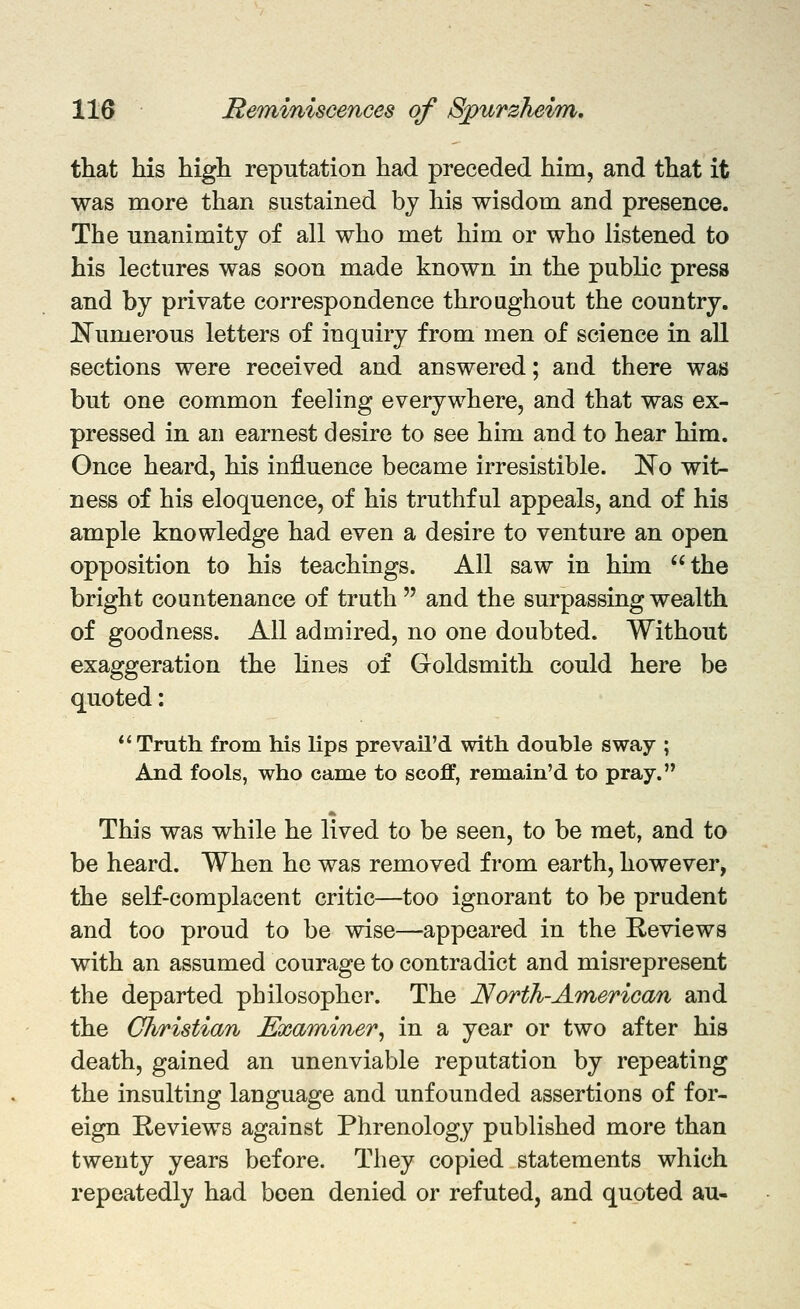 tliat his higli reputation had preceded him, and that it was more than sustained bj his wisdom and presence. The unanimity of all who met him or who listened to his lectures was soon made known in the public press and by private correspondence throughout the country. JS^umerous letters of inquiry from men of science in all sections were received and answered; and there was but one common feeling everywhere, and that was ex- pressed in an earnest desire to see him and to hear him. Once heard, his influence became irresistible, ^o wit- ness of his eloquence, of his truthful appeals, and of his ample knowledge had even a desire to venture an open opposition to his teachings. All saw in hun the bright countenance of truth  and the surpassing wealth of goodness. All admired, no one doubted. Without exaggeration the hues of Goldsmith could here be quoted: *'Truth from his lips prevail'd with double sway ; And fools, who came to scoff, remain'd to pray. This was while he lived to be seen, to be met, and to be heard. When he was removed from earth, however, the self-complacent critic—too ignorant to be prudent and too proud to be wise—appeared in the E-eviews with an assumed courage to contradict and misrepresent the departed philosopher. The North-American and the Christian Examiner^ in a year or two after his death, gained an unenviable reputation by repeating the insulting language and unfounded assertions of for- eign E-eviews against Phrenology published more than twenty years before. They copied statements which repeatedly had been denied or refuted, and quoted au-