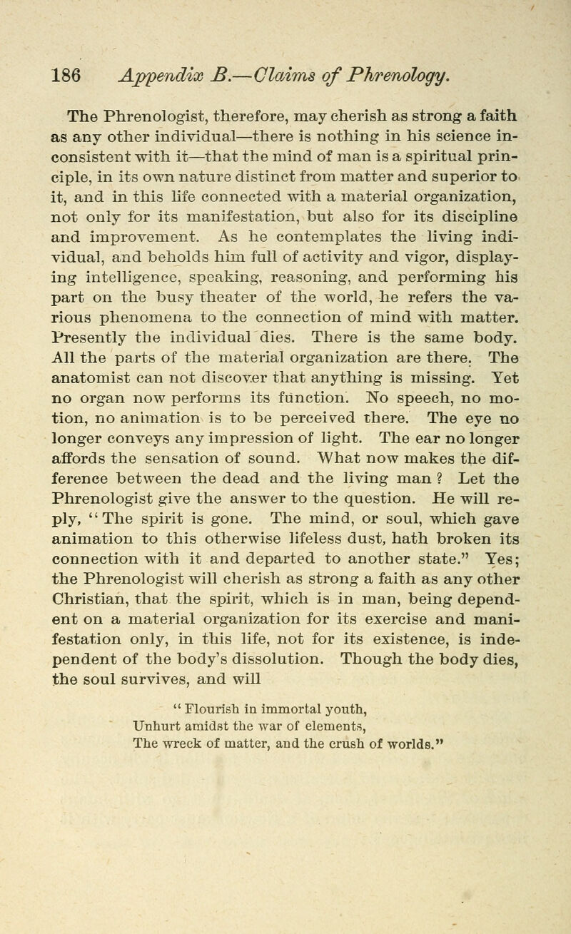 The Phrenologist, therefore, may cherish as strong a faith as any other individual—there is nothing in his science in- consistent with it—that the mind of man is a spiritual prin- ciple, in its own nature distinct from matter and superior to it, and in this life connected with a material organization, not only for its manifestation, but also for its discipline and improvement. As he contemplates the living indi- vidual, and beholds him full of activity and vigor, display- ing intelligence, speaking, reasoning, and performing his part on the busy theater of the world, he refers the va- rious phenomena to the connection of mind with matter. Presently the individual dies. There is the same body. All the parts of the material organization are there. The anatomist can not discover that anything is missing. Yet no organ now perform.s its function. No speech, no mo- tion, no animation is to be perceiv^ed there. The eye no longer conveys any impression of light. The ear no longer affords the sensation of sound. What now makes the dif- ference between the dead and the living man ? Let the Phrenologist give the answer to the question. He will re- ply, The spirit is gone. The mind, or soul, which gave animation to this otherwise lifeless dust, hath broken its connection with it and departed to another state. Yes; the Phrenologist will cherish as strong a faith as any other Christian, that the spirit, which is in man, being depend- ent on a material organization for its exercise and mani- festation only, in this life, not for its existence, is inde- pendent of the body's dissolution. Though the body dies, the soul survives, and will  riourisla ia immortal youth, Unhurt amidst the war of elements, The wreck of matter, and the crush of worlds.