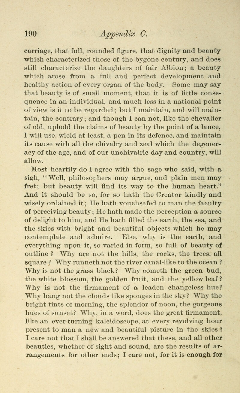carriage, that full, rounded figure, that dignity and beauty which characterized those of the bygone century, and does still characterize the daughters of fair Albion; a beauty which arose from a full and perfect development and healthy action of every organ of the body. Some may say that beauty is of small moment, that it is of little conse- quence in an individual, and much less in a national point of view is it to be regarded; but I maintain, and will main- tain, the contrary; and though I can not, like the chevalier of old, uphold the claims of beauty by the point of a lance, I will use, wield at least, a pen in its defence, and maintain its cause with all the chivalry and zeal which the degener- acy of the age, and of our unchivalric day and country, will allow. Most heartily do I agree with the sage who said, with a sigh, Well, philosophers may argue, and plain men may fret; but beauty will find its way to the human heart. And it should be so, for so hath the Creator kindly and wisely ordained it; He hath vouchsafed to man the faculty of perceiving beauty; He hath made the perception a source of delight to him, and He hath filled the earth, the sea, and the skies with bright and beautiful objects which he may contemplate and admire. Else, why is the earth, and everything upon it, so varied in form, so full of beauty of outline ? Why are not the hills, the rocks, the trees, all square ? Why runneth not the river canal-like to the ocean ? Why is not the grass black? Why cometh the green bud, the white blossom, the golden fruit, and the yellow leaf ? Why is not the firmament of a leaden changeless hue? Why hang not the clouds like sponges in the sky? Why the bright tints of morning, the splendor of noon, the gorgeous hues of sunset? Why, in a word, does the great firmament, like an ever-turning kaleidoscope, at every revolving hour present to man a new and beautiful picture in the skies ? I care not that I shall be answered that these, and all other beauties, whether of sight and sound, are the results of ar- rangements for other ends; I care not, for it is enough for