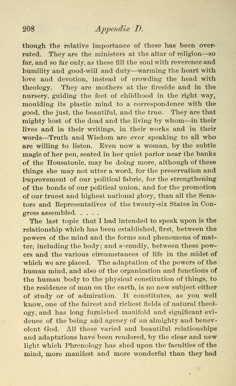 though the relative importance of these has been over- rated. They are the ministers at the ahar of reUgion—so far, and so far only, as these fill the soul with reverence and humility and good-will and duty—warming the heart with love and devotion, instead of crowding the head with theology. They are mothers at the fireside and in the nursery, guiding the feet of childhood in the right way, moulding its plastic mind to a correspondence with the good, the just, the beautiful, and the true. They are that mighty host of the dead and the living by whom—in their lives and in their writings, in their works and in their words—Truth and Wisdom are ever speaking to all who are willing to listen. Even now a woman, by the subtle magic of her pen, seated in her quiet parlor near the banks of the Honsatonic, may be doing more, although of these things she may not utter a word, for the preservation and improvement of our political fabric, for the strengthening of the bonds of our political union, and for the promotion of our truest and highest national glory, than all the Sena- tors and Representatives of the twenty-six States in Con- gress assembled The last topic that I had intended to speak upon is the relationship which has been established, first, between the powers of the mind and the forms and phenomena of mat- ter, including the body; and secondly, between these pow- ers and the various circumstances of life in the midst of which we are placed. The adaptation of the powers of the human mind, and also of the organization and functions of the human body to the physical constitution of things, to the residence of man on the earth, is no new subject either of study or of admiration. It constitutes, as you well know, one of the fairest and richest fields of natural theol- ogy, and has long furnished manifold and significant evi- dence of the being and agency of an almighty and benev- olent God. All these varied and beautiful relationships and adaptations have been rendered, by the clear and new light which Phrenology has shed upon the faculties of the mind, more manifest and more wonderful than they had