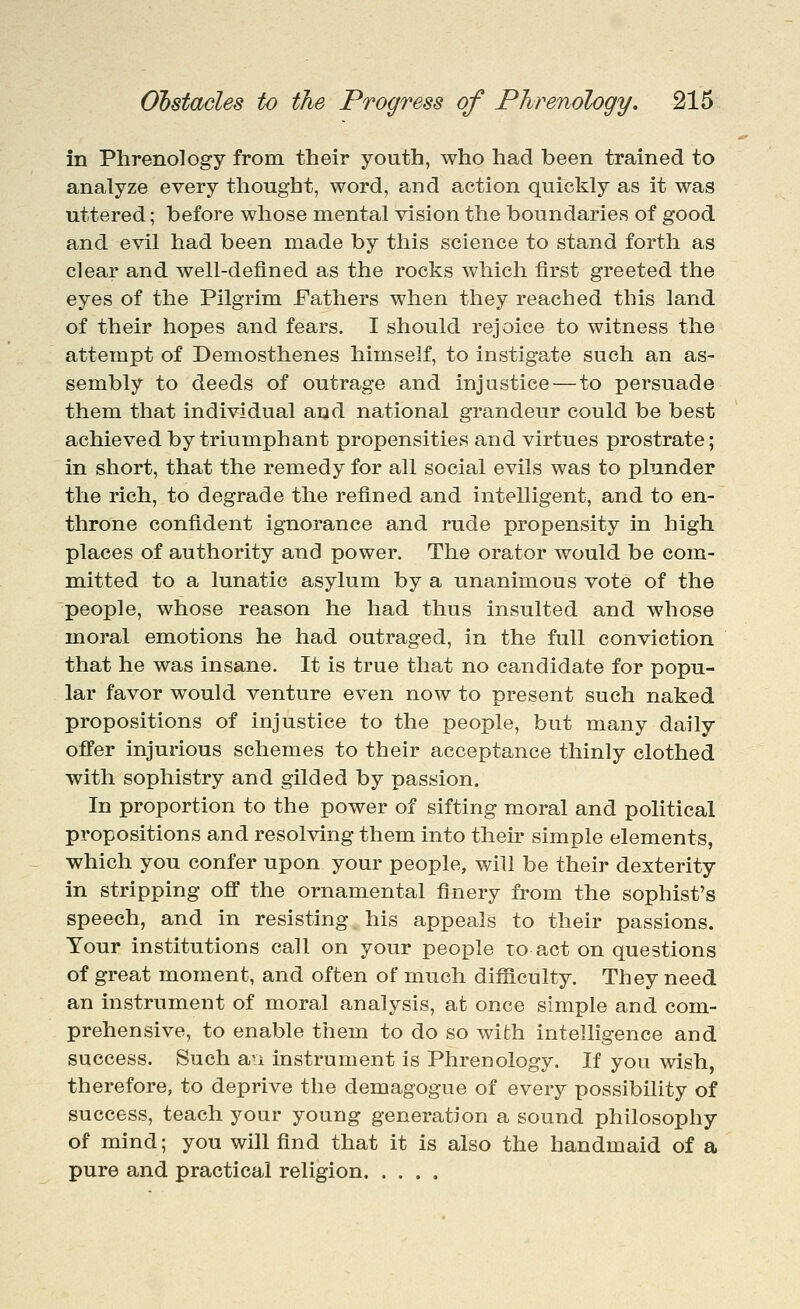 in Phrenology from their youth, who had been trained to analyze every thought, word, and action quickly as it was uttered; before whose mental vision the boundaries of good and evil had been made by this science to stand forth as clear and well-defined as the rocks which first greeted the eyes of the Pilgrim Fathers when they reached this land of their hopes and fears. I should rejoice to witness the attempt of Demosthenes himself, to instigate such an as- sembly to deeds of outrage and injustice — to persuade them that individual and national grandeur could be best achieved by triumphant propensities and virtues prostrate; in short, that the remedy for all social evils was to plunder the rich, to degrade the refined and intelligent, and to en- throne confident ignorance and rude propensity in high places of authority and power. The orator would be com- mitted to a lunatic asylum by a unanimous vote of the people, whose reason he had thus insulted and whose moral emotions he had outraged, in the full conviction that he was insane. It is true that no candidate for popu- lar favor would venture even now to present such naked propositions of injustice to the people, but many daily offer injurious schemes to their acceptance thinly clothed with sophistry and gilded by passion. In proportion to the power of sifting moral and political propositions and resolving them into their simple elements, which you confer upon your people, will be their dexterity in stripping off the ornamental finery from the sophist's speech, and in resisting his appeals to their passions. Your institutions call on your people to act on questions of great moment, and often of much difficulty. They need an instrument of moral analysis, at once simple and com- prehensive, to enable them to do so with intelligence and success. Such an instrument is Phrenology. If you wish, therefore, to deprive the demagogue of every possibility of success, teach your young generation a sound philosophy of mind; you will find that it is also the handmaid of a pure and practical religion