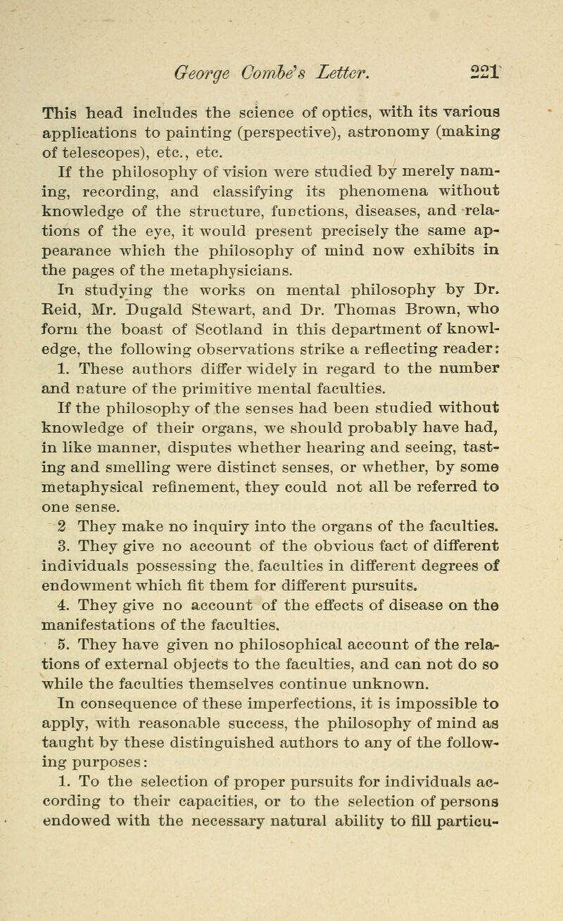 This head, inchides the science of optics, with its various applications to painting (perspective), astronomy (making of telescopes), etc., etc. If the philosophy of vision were studied by merely nam- ing, recording, and classifying its phenomena without knowledge of the structure, functions, diseases, and rela- tions of the eye, it would present precisely the same ap- pearance which the philosophy of mind now exhibits in the pages of the metaphysicians. In studying the works on mental philosophy by Dr. Keid, Mr. Dugald Stewart, and Dr. Thomas Brown, who form the boast of Scotland in this department of knowl- edge, the following observations strike a reflecting reader: 1. These authors differ widely in regard to the number and nature of the primitive mental faculties. If the philosophy of the senses had been studied without knowledge of their organs, we should probably have had, in like manner, disputes whether hearing and seeing, tast- ing and smelling were distinct senses, or whether, by some metaphysical refinement, they could not all be referred, to one sense. 2 They make no inquiry into the organs of the faculties. 3. They give no account of the obvious fact of different individuals possessing the. faculties in different degrees of endowment which fit them, for different pursuits, 4. They give no account of the effects of disease on the m.anifestations of the faculties. 5. They have given no philosophical account of the relar tions of external objects to the faculties, and can not do so while the faculties themselves continue unknown. In consequence of these imperfections, it is impossible to apply, with reasonable success, the philosophy of mind as taught by these distinguished authors to any of the follow- ing purposes: 1. To the selection of proper pursuits for individuals ac- cording to their capacities, or to the selection of persons endowed with the necessary natural ability to fill particu-