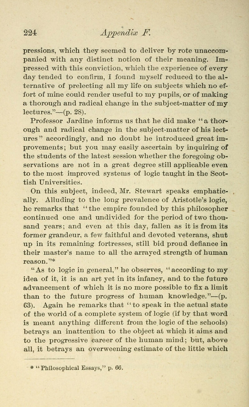 pressions, which they seemed to deliver by rote unaccom- panied with any distinct notion of their meaning. Im- pressed with this conviction, which the experience of every day tended to confirm, I found myself reduced to the al- ternative of prelecting all my life on subjects which no ef- fort of mine could render useful to my pupils, or of making a thorough and radical change in the subject-matter of my lectures.—-(p. 28). Professor Jardine informs us that he did make a thor- ough and radical change in the subject-matter of his lect- ures  accordingly, and no doubt he introduced great im;- provements; but you may easily ascertain by inquiring of the students of the latest session whether the foregoing ob- servations are not in a great degree still applicable even to the most improved systems of logic taught in the Scot- tish Universities. On this subject, indeed, Mr. Stewart speaks emphatic- ally. Alluding to the long prevalence of Aristotle's logic, ho remarks that '' the empire founded by this philosopher continued one and undivided for the period of two thou- sand years; and even at this day, fallen as it is from its form^er grandeur, a few faithful and devoted veterans, shut up in its remaining fortresses, still bid proud defiance in their master's name to all the arrayed strength of human reason.* As to logic in general, he observes, according to my idea of it, it is an art yet in its infancy, and to the future advancement of which it is no more possible to fix a limit than to the future progress of human knowledge.—(p. 63). Again he remarks that to speak in the actual state of the world of a complete system of logic (if by that word is meant anything different from the logic of the schools) betrays an inattention to the object at which it aims and to the progressive career of the human mind; but, above all, it betrays an overweening estimate of the little which * Philosophical Essays, p. 66.