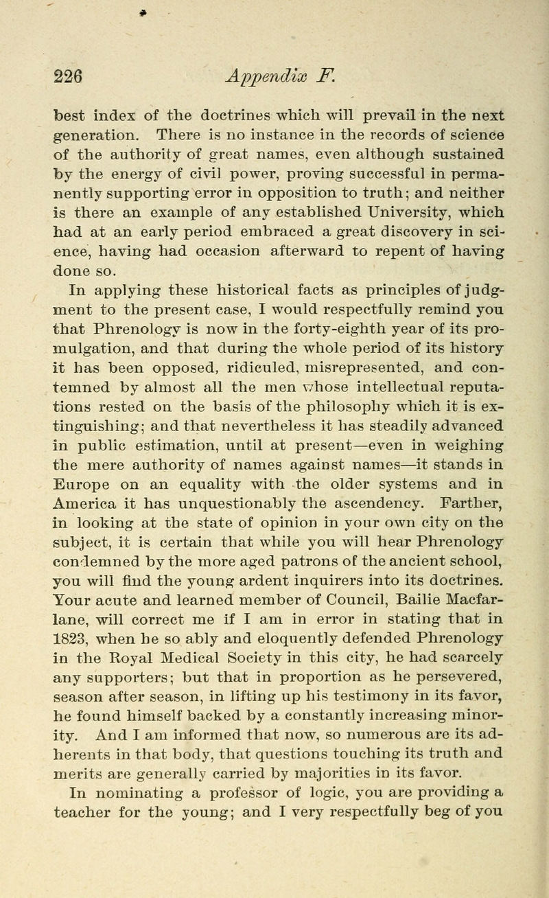 best index of the doctrines which will prevail in the next generation. There is no instance in the records of science of the authority of great names, even although sustained by the energy of civil power, proving successful in perma- nently supporting error in opposition to truth; and neither is there an example of any established University, which had at an early period embraced a great discovery in sci- ence, having had occasion afterward to repent of having done so. In applying these historical facts as principles of judg- ment to the present case, I would respectfully remind you that Phrenology is now in the forty-eighth year of its pro- mulgation, and that during the whole period of its history it has been opposed, ridiculed, misrepresented, and con- temned by almost all the men v/hose intellectual reputa- tions rested on the basis of the philosophy which it is ex- tinguishing; and that nevertheless it has steadily advanced in public estimation, until at present—even in weighing the mere authority of names against names—it stands in Europe on an equality with the older systems and in America it has unquestionably the ascendency. Farther, in looking at the state of opinion in your own city on the subject, it is certain that while you will hear Phrenology condemned by the more aged patrons of the ancient school, you will find the young ardent inquirers into its doctrines. Your acute and learned member of Council, Bailie Macfar- lane, will correct me if I am in error in stating that in 1823, when he so ably and eloquently defended Phrenology in the Royal Medical Society in this city, he had scarcely any supporters; but that in proportion as he persevered, season after season, in lifting up his testimony in its favor, he found himself backed by a constantly increasing minor- ity. And I am informed that now, so numerous are its ad- herents in that body, that questions touching its truth and merits are generally carried by majorities in its favor. In nominating a professor of logic, you are providing a teacher for the young; and I very respectfully beg of you