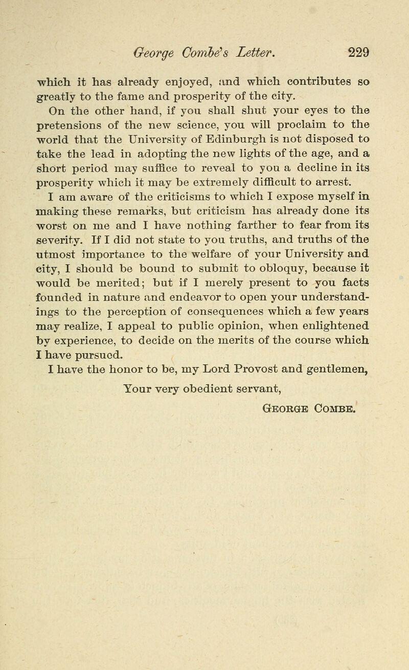 ■which it has already enjoyed, find which contributes so greatly to the fame and prosperity of the city. On the other hand, if you shall shut your eyes to the pretensions of the new science, you will proclaim to the world that the University of Edinburgh is not disposed to take the lead in adopting the new lights of the age, and a short period may suffice to reveal to you a decline in its prosperity which it may be extremely difficult to arrest. I am aware of the criticisms to which I expose m.yself in making these remarks, but criticism has already done its worst on me and I have nothing farther to fear from its severity. If I did not state to you truths, and truths of the utmost importance to the welfare of your University and city, I should be bound to submit to obloquy, because it would be merited; but if I merely present to you facts founded in nature and endeavor to open your understand- ings to the perception of consequences which a few years may reahze, I appeal to public opinion, when enhghtened by experience, to decide on the merits of the course which I have pursued. I have the honor to be, my Lord Provost and gentlemen, Your very obedient servant, George Combe.