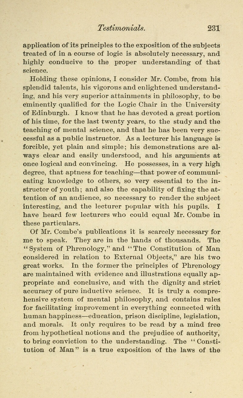 application of its principles to the exposition of the subjects treated of in a course of logic is absolutely necessary, and highly conducive to the proper understanding of that science. Holding these opinions, I consider Mr. Combe, from his splendid talents, his vigorous and enlightened understand- ing, and his very superior attainments in philosophy, to be eminently qaalifled for the Logic Chair in the University of Edinburgh. I know that he has devoted a great portion of his time, for the last twenty years, to the study and the teaching of mental science, and that he has been very suc- cessful as a public instructor. As a lecturer his language is forcible, yet plain and simple; his demonstrations are al- ways clear and easily understood, and his arguments at once logical and convincing. He possesses, in a very high degree, that aptness for teaching—that power of communi- cating knowledge to others, so very essential to the in- structor of youth; and also the capability of fixing the at- tention of an audience, so necessary to render the subject interesting, and the lecturer popular with his pupils. I have heard few lecturers who could equal Mr. Combe in these particulars. Of Mr. Combe's publications it is scarcely necessary for me to speak. They are in the hands of thousands. The System of Phrenology, and The Constitution of Man considered in relation to External Objects, are his two great works. In the former the principles of Phrenology are maintained with evidence and illustrations equally ap- propriate and conclusive, and with the dignity and strict accuracy of pure inductive science. It is truly a compre- hensive system of m^ental philosophy, and contains rules for facilitating improvement in everything connected with human happiness—education, prison discipline, legislation, and morals. It only requires to be read by a mind free from hypothetical notions and the prejudice of authority, to bring conviction to the understanding. The Consti- tution of Man is a true exposition of the laws of the