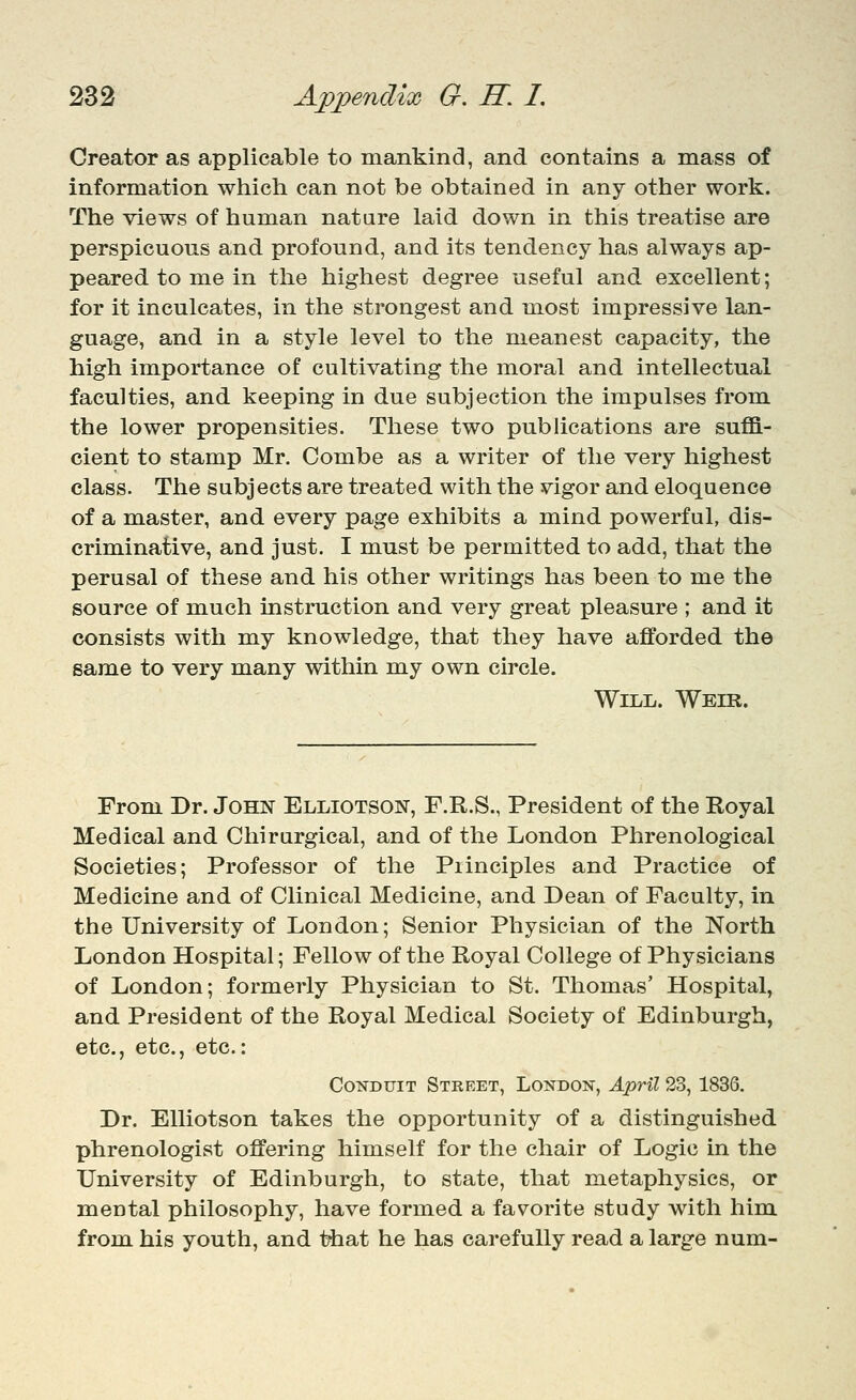 Creator as applicable to mankind, and contains a mass of information which can not be obtained in any other work. The views of human nature laid down in this treatise are perspicuous and profound, and its tendency has always ap- peared to me in the highest degree useful and excellent; for it inculcates, in the strongest and most impressive lan- guage, and in a style level to the meanest capacity, the high importance of cultivating the moral and intellectual faculties, and keeping in due subjection the impulses from the lower propensities. These two publications are suffi- cient to stamp Mr. Combe as a writer of the very highest class. The subjects are treated with the vigor and eloquence of a master, and every page exhibits a mind powerful, dis- criminative, and just. I must be permitted to add, that the perusal of these and his other writings has been to me the source of much instruction and very great pleasure ; and it consists with my knowledge, that they have afforded the same to very many within my own circle. Will. Welr. From Dr. John Elliotson, F.R.S., President of the Royal Medical and Chirurgical, and of the London Phrenological Societies; Professor of the Principles and Practice of Medicine and of Clinical Medicine, and Dean of Faculty, in the University of London; Senior Physician of the North London Hospital; Fellow of the Royal College of Physicians of London; formerly Physician to St. Thomas' Hospital, and President of the Royal Medical Society of Edinburgh, etc., etc., etc.: Conduit Street, London, April 23, 1836. Dr. EUiotson takes the opportunity of a distinguished phrenologist offering himself for the chair of Logic in the University of Edinburgh, to state, that metaphysics, or mental philosophy, have formed a favorite study with him from his youth, and ttiat he has carefully read a large num-
