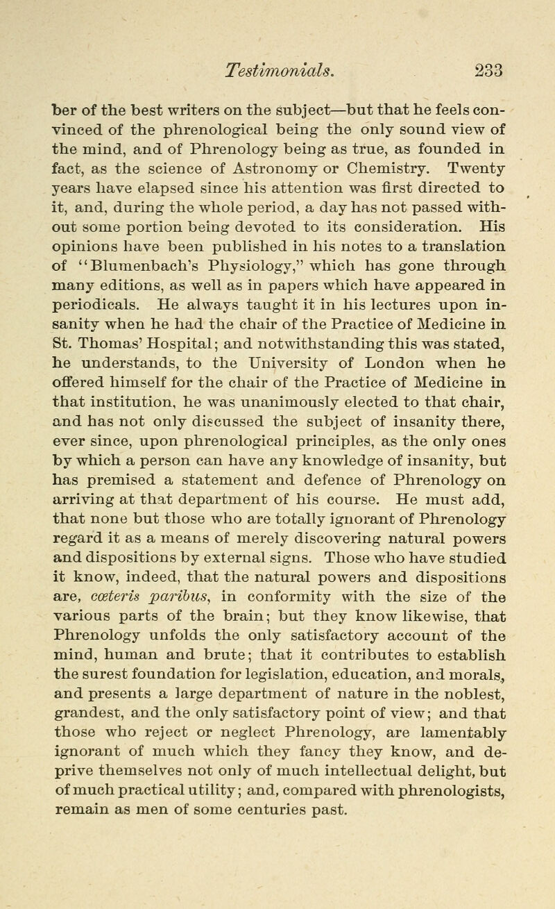 ber of the best writers on the subject—but that he feels con- vinced of the phrenological being the only sound view of the mind, and of Phrenology being as true, as founded in fact, as the science of Astronomy or Chemistry. Twenty years have elapsed since his attention was first directed to it, and, during the whole period, a day has not passed with- out some portion being devoted to its consideration. His opinions have been published in his notes to a translation of  Blumenbach's Physiology, which has gone through many editions, as well as in papers which have appeared in periodicals. He always taught it in his lectures upon in- sanity when he had the chair of the Practice of Medicine in St. Thomas' Hospital; and notwithstanding this was stated, he understands, to the University of London when he offered himself for the chair of the Practice of Medicine in that institution, he was unanimously elected to that chair, and has not only discussed the subject of insanity there, ever since, upon phrenological principles, as the only ones by which a person can have any knowledge of insanity, but has premised a statement and defence of Phrenology on arriving at that department of his course. He must add, that none but those who are totally ignorant of Phrenology regard it as a means of merely discovering natural powers and dispositions by external signs. Those who have studied it know, indeed, that the natural powers and dispositions are, coeteris paribus, in conformity with the size of the various parts of the brain; but they know likewise, that Phrenology unfolds the only satisfactory account of the mind, human and brute; that it contributes to establish the surest foundation for legislation, education, and morals., and presents a large department of nature in the noblest, grandest, and the only satisfactory point of view; and that those who reject or neglect Phrenology, are lamentably ignorant of much which they fancy they know, and de- prive themselves not only of much intellectual delight, but of much practical utility; and, compared with phrenologists, remain as men of some centuries past.