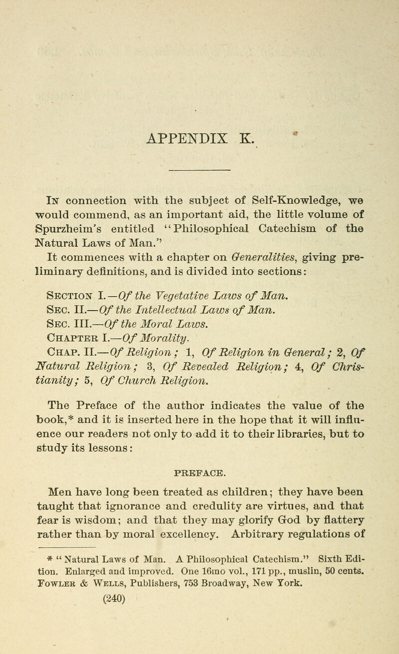 In connection with the subject of Self-Knowledge, we would commend, as an important aid, the little volume of Spurzheim's entitled Philosophical Catechism of the Natural Laws of Man.'' It commences with a chapter on Generalities^ giving pre- liminary definitions, and is divided into sections: Section 1.—Of the Vegetative Laws of Man. Sec. II.—Of the Intellectual Laws of Man. Sec. III.—0/ the Moral Laws. Chapter I.—Of Morality. Chap. II.—Of Religion ; 1, Of Religion in General; 2, Of Natural Religion; 3, Of Revealed Religion; 4, Of Chris- tianity; 5, Of Church Religion. The Preface of the author indicates the value of the book,* and it is inserted here in the hope that it will influ- ence our readers not only to add it to their libraries, but to study its lessons : PREFACE. Men have long been treated as children; they have been taught that ignorance and credulity are virtues, and that fear is wisdom; and that they may glorify God by flattery rather than by moral excellency. Arbitrary regulations of *  Natural Laws of Man. A Philosophical Catechism. Sixth Edi- tion. Enlarj^ed and improved. One IGrao vol., 171 pp., muslin, 50 cents. FowLEK & Wells, Publishers, 753 Broadway, New York.