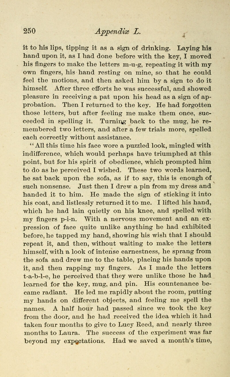 260 Appendix L. , it to his lips, tipping it as a sign of drinking. Laying his hand upon it, as I had done before with the key, I moved his fingers to make the letters m-u-g, repeating it with my own fingers, his hand resting on mine, so that he could feel the motions, and then asked him by a sign to do it himself. After three efforts he was successful, and showed pleasure in receiving a pat upon his head as a sign of ap- probation. Then I returned to the key. He had forgotten those letters, but after feeling me make them once, suc- ceeded in spelling it. TurniAg back to the mug, he re- membered two letters, and after a few trials more, spelled each correctly without assistance. All this time his face wore a puzzled look, mingled with indifference, which would perhaps have triumphed at this point, but for his spirit of obedience, which prompted him to do as he perceived I wished. These two words learned, he sat back upon the sofa, as if to say, this is enough of such nonsense. Just then I drew a pin from my dress and handed it to him. He made the sign of sticking it into his coat, and listlessly returned it to me. I lifted his hand, which he had lain quietly on his knee, and spelled with my fingers p-i-n. With a nervous movement and an ex- pression of face quite unlike anything he had exhibited before, he tapped my hand, showing his wish that I should repeat it, and then, without waiting to make the letters himself, with a look of intense earnestness, he sprang from the sofa and drew me to the table, placing his hands upon it, and then rapping my fingers. As I made the letters t-a-b-1-e, he perceived that they were unlike those he had learned for the key, mug, and pin. His countenance be- came radiant. He led me rapidly about the room, putting my hands on different objects, and feeling me spell the names. A half hour had passed since we took the key from the door, and he had received the idea which it had taken four months to give to Lucy Reed, and nearly three months to Laura. The success of the experiment was far beyond my expectations. Had we saved a month's time,