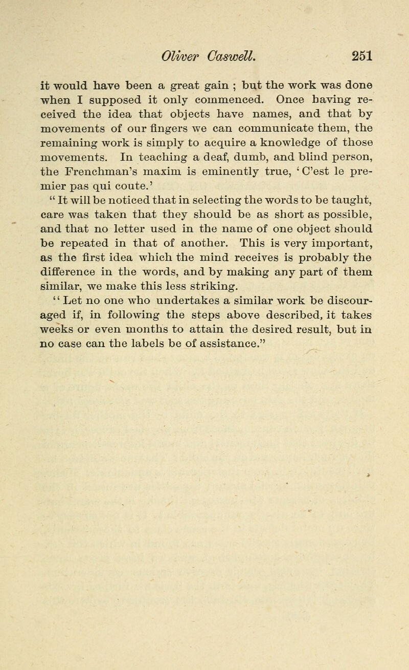 it would have been a great gain ; bnt the work was done when I supposed it only commenced. Once having re- ceived the idea that objects have names, and that by movements of our fingers we can communicate them, the remaining work is simply to acquire a knowledge of those movements. In teaching a deaf, dumb, and blind person, the Frenchman's maxim is eminently true, ' C'est le pre- mier pas qui coute.'  It will be noticed that in selecting the words to be taught, care was taken that they should be as short as possible, and that no letter used in the name of one object should be repeated in that of another. This is very important, as the first idea which the mind receives is probably the difference in the words, and by making any part of them similar, we make this less striking. '' Let no one who undertakes a similar work be discour- aged if, in following the steps above described, it takes weeks or even months to attain the desired result, but in no case can the labels be of assistance.