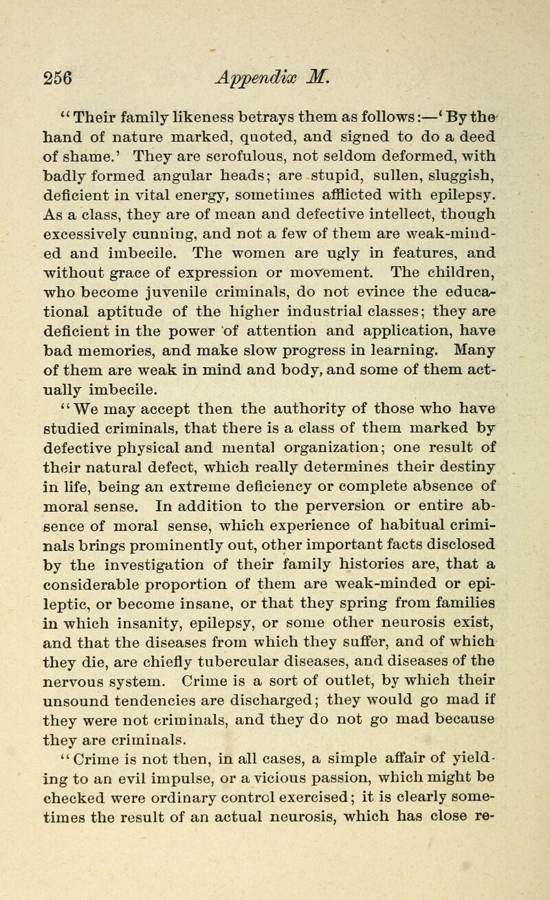 *' Their family likeness betrays them as follows:—* By the hand of nature marked, quoted, and signed to do a deed of shame.' They are scrofulous, not seldom deformed, with badly formed angular heads; are stupid, sullen, sluggish, deficient in vital energy, sometimes afflicted with epilepsy. As a class, they are of mean and defective intellect, though excessively cunning, and not a few of them are weak-mind- ed and imbecile. The women are ugly in features, and without grace of expression or movement. The children, who become juvenile criminals, do not evince the educa- tional aptitude of the higher industrial classes; they are deficient in the power of attention and application, have bad memories, and make slow progress in learning. Many of them are weak in mind and body, and some of them act- ually imbecile. '' We may accept then the authority of those who have studied criminals, that there is a class of them marked by defective physical and mental organization; one result of their natural defect, which really determines their destiny in life, being an extreme deficiency or complete absence of moral sense. In addition to the perversion or entire ab- sence of moral sense, which experience of habitual crimi- nals brings prominently out, other important facts disclosed by the investigation of their family histories are, that a considerable proportion of them are weak-minded or epi- leptic, or become insane, or that they spring from families in which insanity, epilepsy, or some other neurosis exist, and that the diseases from which they suffer, and of which they die, are chiefly tubercular diseases, and diseases of the nervous system. Crime is a sort of outlet, by which their unsound tendencies are discharged; they would go mad if they were not criminals, and they do not go mad because they are criminals. Crime is not then, in all cases, a simple affair of yield- ing to an evil impulse, or a vicious passion, which might be checked were ordinary control exercised; it is clearly some- times the result of an actual neurosis, which has close re-