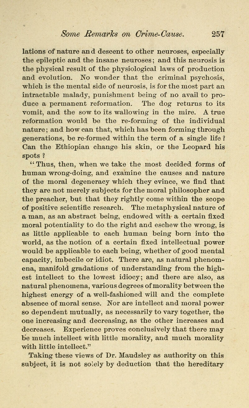 lations of nature and descent to other neuroses, especially the epileptic and the insane neuroses; and this neurosis is the physical result of the physiological laws of production and evolution. No wonder that the criminal psychosis, which is the mental side of neurosis, is for the most part an intractable malady, punishment being of no avail to pro- duce a permanent reformation. The dog returns to its vomifc, and the sow to its wallowing in the mire. A true reformation would be the re-forming of the individual nature; and how can that, which has been forming through generations, be re-formed within the term of a single life ? Can the Ethiopian change his skin, or the Leopard his spots ? Thus, then, when we take the most decided forms of human wrong-doing, and examine the causes and nature of the moral degeneracy which they evince, we find that they are not merely subjects for the moral philosopher and the preacher, but that they rightly come within the scope of positive scientific research. The metaphysical nature of a man, as an abstract being, endowed with a certain fixed moral potentiality to do the right and eschew the wrong, is as httle applicable to each human being bom into the world, as the notion of a certain fixed intellectual power would be applicable to each being, whether of good mental capacity, imbecile or idiot. There are, as natural phenom- ena, manifold gradations of understanding from the high- est intellect to the lowest idiocy; and there are also, as natural phenomena, various degrees of morality between the highest energy of a well-fashioned will and the complete absence of moral sense. Nor are intellect and moral power so dependent mutually, as necessarily to vary together, the one increasing and decreasing, as the other increases and decreases. Experience proves conclusively that there may be much intellect with little morality, and much morality with little intellect. Taking these views of Dr. Maudsley as authority on this subject, it is not solely by deduction that the hereditary