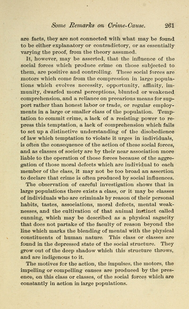 are facts, they are not connected with what may be found to be either explanatory or contradictory, or as essentially varying the proof, from the theory assumed. It, however, may be asserted, that the influence of the social forces which produce crime on those subjected to them, are positive and controlling. These social forces are motors which come from the compression in large popula- tions which evolves necessity, opportunity, affinity, im- munity, dwarfed moral perceptions, blunted or weakened comprehension, and a reliance on precarious means for sup- port rather than honest labor or trade, or regular employ- ments in a large or smaller class of the population. Temp- tation to commit crime, a lack of a resisting power to re- press this temptation, a lack of comprehension which fails to set up a distinctive understanding of the disobedience of law which temptation to violate it urges in individuals, is often the consequence of the action of these social forces, and as classes of society are by their near association more liable to the operation of those forces because of the aggre- gation of those moral defects which are individual to each member of the class, it may not be too broad an assertion to declare that crime is often produced by social influences. The observation of careful investigation shows that in large populations there exists a class, or it may be classes of individuals who are criminals by reason of their personal habits, tastes, associations, moral defects, mental weak- nesses, and the cultivation of that animal instinct called cunning, which may be described as a physical sagacity that does not partake of the faculty of reason beyond the line which marks the blending of mental with the physical constituents of human nature. This class or classes are found in the depressed state of the social structure. They grow out of the deep shadow which this structure throws, and are indigenous to it. The motives for the action, the impulses, the motors, the impelling or compelling causes are produced by the pres- ence, on this class or classes, of the social forces which are constantly in action in large populations.