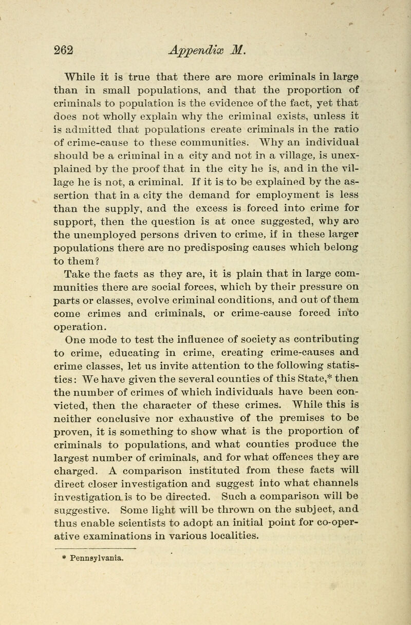 While it is true that there are more criminals in large than in small populations, and that the proportion of criminals to population is the evidence of the fact, yet that does not wholly explain why the criminal exists, unless it is admitted that populations create criminals in the ratio of crime-cause to these communities. Why an individual should be a criminal in a city and not in a village, is unex- plained by the proof that in the city he is, and in the vil- lage he is not, a criminal. If it is to be explained by the as- sertion that in a city the demand for employment is less than the supply, and the excess is forced into crime for support, then the question is at once suggested, why arc the unemployed persons driven to crime, if in these larger populations there are no predisposing causes which belong to them? Take the facts as they are, it Is plain that in large com- munities there are social forces, which by their pressure on parts or classes, evolve criminal conditions, and out of them, come crimes and criminals, or crime-cause forced into operation. One mode to test the influence of society as contributing to crime, educating in crime, creating crime-causes and crime classes, let us invite attention to the following statis- tics : We have given the several counties of this State,* then the number of crimes of which individuals have been con- victed, then the character of these crimes. While this is neither conclusive nor exhaustive of the premises to be proven, it is something to show what is the proportion of criminals to populations, and what counties produce the largest number of criminals, and for what offences they are charged. A comparison instituted from these facts will direct closer investigation and suggest into what channels investigation is to be directed. Such a comparison will be suggestive. Some light will be thrown on the subject, and thus enable scientists to adopt an initial point for co-oper- ative examinations in various localities. * Pennsylvania.
