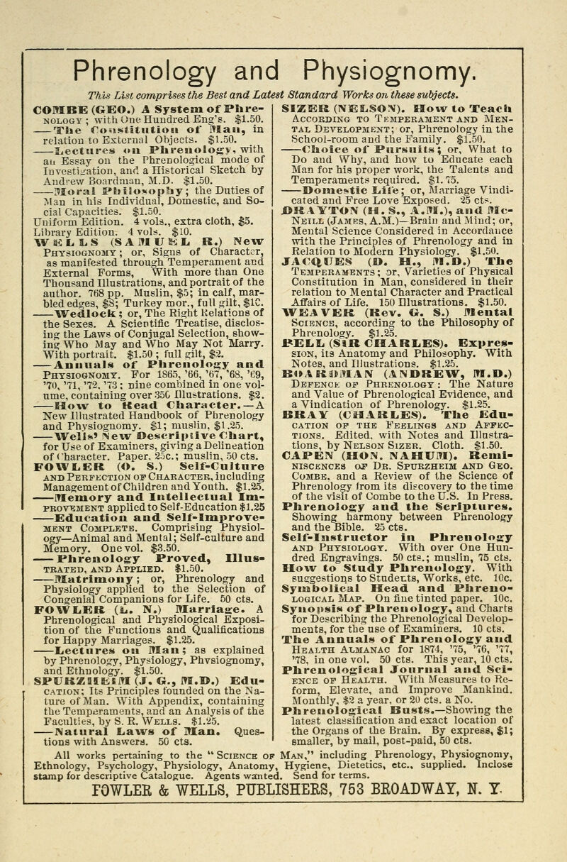 Phrenology and Physiognomy. This List comprises the Best and Latest Standard Works on these subjects. COMBE (GEO.) A System of Phre- NOLOGY ; with One Hundred Eng's. $1.50. The CoijsiitutioHi of Maai, in relation to External Objects. $1.50. IjectuB'es <ni Plirenology, with ail Essay on the Phrenological mode of luvestij-ation, and a Historical Sketch by Andrew Boardmau, M.D. .$1.50. Moral PBjiSosophy; the Duties of Man in his Individual, Domestic, and So- cial Capacities. $1.50. Uniform Edition. 4 vols., extra cloth, $5. Library Edition. 4 vols. $10. Wai:i,L.S (SArHUli;Li R.) New Physiognomy ; or. Signs of Character, as manifested through Temperament and External Forms, With more than One Thousand Illustrations, and portrait of the author. 768 pp. Muslin, $5; in calf, mar- bled edges, $8; Turkey mor., full gilt, $1C. Wedlock; or, The Right Relations of the Sexes. A Scientific Treatise, disclos- ing the Laws of Conjugal Selection, show- ing Who May and Who May Not Marry. With portrait. $1.50 ; full gilt, $3. Annuals of Phrenolosjy and Physiognomy. For 1865, '66, '67, '68, '69, '70, '71, '72. '73; nine combined in one vol- ume, containing over 35C Illustrations. $2. How to Kead Character.—A New llhistrated Handbook of Phrenology and Physiognomy. $1; muslin, $1.25. Well*' New Descriptive €!iart, for Use of Examiners, giving a Delineation of <'haracter. Paper. 25c.; muslin, .50 cts. FOWLER (O. S.) Self-Culture AND Perfection of Character, including Management of Children and Youth. $1.25, iTIemory and Intellectual Itn- PROV^MENT applied to Self-Education $1.25 Education and Self-Improve- MENT Complete. Comprising Physiol- ogy—^Animal and Mental; Self-culture and Memory. One vol. $3.50. Phrenology Proved, Illus« TRATED, AND APPLIED. $1.50. Matrimony; or, Phrenology and Physiology applied to the Selection of Congenial Companions for Life. 50 cts. FO^VIiER (L.. N.) Marriaire. A Phrenological and Physiological Exposi- tion of the Functions and Qualifications for Happy Marriages. $1.25. I«ectiires obi Man; as explained by Phrenology, Physiology, Phvsiognomy, and Ethnology. $1.50. SPURZaiKSJTI (J. G., mr.U.) Edu- cation; Its Principles founded on the Na- ture of Man. With Appendix, containing the Temperaments, and an Analysis of the Faculties, by S. R. Wells. $1.25. JNatural Laws of Man. Ques- tions with Answers. 50 cts. SIZER (NEILSOIV). How to Teach According to Temperament and Men- tal Development; or. Phrenology in llie School-room and the Family. $1.50. Choice of Pursuits; or. What to Do and Why, and how to Educate each Man for his proper work, the Talents and Temperaments required. $1.75. I>ome»>tic liife; or, Marriage Vindi- cated and Free Love Exposed. 25 cts. URAYTON (H. S., A.M.)? and Mc- Neill (James, A.M.)—Brain and Mind; or. Mental Science Considered in Accordance with the Principles of Phrenology and in Relation to Modern Physiology. $1.50. JACQUES (B. H., M.D.) The Temperaments ; or. Varieties of Physical Constitution in Man, considered in their relation to Mental Character and Practical Affairs of Life. 150 Illustrations. $1.50. WEAVER (Rev. G. S.) Mental Science, according to the Philosophy of Phrenology. $1.25. 1«ELL. (SiRCIlARIiES). Expres- sioN, its Anatomy and Philosophy. With Notes, and Illustrations. $1.25. BOARatMAIV (ANDREW, M.D.) Defenck op Phrenologt : The Nature and Value of Phrenological Evidence, and a Vindication of Phrenology. $1.25. BRAY (CflARIiES). The Edu- CATION OF the FeELINGS AND AFFEC- TIONS, Edited, with Notes and Illnstra- tions, by Nelson SizER. Cloth. $1.50. CAPEN (HON. NAHUM). Remi- NISCENCE8 OP Dr. SPURZHEIM AND GeO. Combe, and a Review of the Science of Phrenology from its discovery to the time of the visit of Combe to the U.S. In Press. Phrenology and the Scriptures. Showing harmony between Phrenology and the Bible. 25 cts. Self-Instructor in Phrenology AND Physiologt. With over One Hun- dred Engravings. 50 cts.; muslin, 75 cts. How to Study Phrenology, With suggestions to Students, Works, etc. 10c. Syiaabolicai Head and Pltreno- LOGicAL Map. On fine tinted paper. 10c. Synopsis of Phrenologj^, and Charts for Describing the Phrenological Develop- ments, for the use of Examiners. 10 cts. The Annuals of Phrenology and Health Almanac for 1874, '75, '76, '77, '78, in one vol. 50 cts. This year, 10 cts. Phrenological Journal aaid Sci- ENCE OP Health. With Measures to Re- form, Elevate, and Improve Mankind. Monthly, $2 a year, or 20 cts. a No. Phrenological Busts.—Showing the latest classification and exact location of the Organs of the Brain. By express, $1; smaller, by mail, post-paid, 50 cts. All works pertaining to the  Science of Man, including _ Phrenology, Physiognomy, Ethnology, Psychology, Physiology, Anatomy, Hygiene, Dietetics, etc., supplied. Inclose stamp for descriptive Catalogue. Agents wanted. Send for terms. FOWLER & WELLS, PUBLISHEES, 753 BROADWAY, N. T-