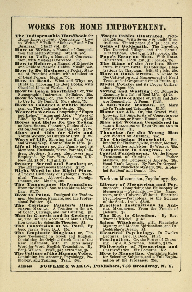 WORKS FOR HOME IMPROVEMENT. Tbe ludispensable Handbook for Home Improvement. Comprising  How to Write,  Talk,  Behave, and  Do Business. I large vol., $2. How to Write, a Manual of Composi- tion and Letter-Writing. Muslin, 75c. How to 'JTalk, a Manual of Conversa- tion, with Mistakes Corrected. 75c. How to Beliave, a Manual of Etiquette and Guide to Personal Habits. Muslin, 75c. Hour to Do Business., a Pocket Man- ual of Practical Affairs, with a Collection of Legal Forms. Muslin, 75c. How to Read. What and Why; or. Hints in Choosing the Best Books, with Classified Lists of W-orks. $1. Hovr to liearn Shorthand; or, The Stenographic Instructor. By Baker. 25c. How to Sing:; or, The Voice and How to Use It. By Daniell. 50c. • cloth, 75c. How to Conduct a Public OTeet- ing; or. The Chairman's Guide. 15c. Weaver's Works. Comprising  Hopes and Helps, Aims and Aids, Ways of Life. By Rev. G. S. Weaver. 1 vol., $2.50 Hopes and HeJps for the ITouug op Both Sexes. Character, Choice of Avo- cation,Courtship and Marriage, etc. $1.25. Aims and Aids for Girls and. TouNG Women, on Duties op Lipe. $1.25. Ways of liife. Showing the Rijjht Way and Wrong Way. How to Rise in Life. |1. Life at Home; or. The Family and its Members. Husbands, Wives, Parents, Chil- dren, Brothers, Sisters, Employers and Employed. By Rev. Wm. Aikman, D.D. New Ed. $1.50 ; full gilt, $2. Oratory—Sacred, and Secular; or, The Extemporaneous Speaker. $1.25. Right Word in the Right Place. A Pocket Dictionary of Synonyms, Tech- nical Terms, Abbreviations, Foreign Phrases, etc. Muslin, 50c. The Temperance Reformation. From the First T. Soc. to the Maine Liquor Law. $1.25. Ho^vr to Paint. Designed for Trades- men, Mechanics, Farmers, and the Profes- sional Painter. $1. The Carriage Painter's IIlus- TRATED Manual. A Treatise on the Art of Coach, Carriage, and Car Painting. $1. Man in Genesis and in Geology ; or. The Biblical Account of Man's Crea- tion tested by Scientific Theories. $1. The Conversion of St. Paul. By Geo. Jarvis Geer, D.D. 75c. The Emphatic Diaglott; or. The New Tes^tament in Greek and English. Containing the Original Greek Text of the New Testament, with an Interllneary Word-for-Word English Translation. Ry Benj. Wilson. Price, $4 ; extra fine, $5. The Culture of the Human Voice. Containing its Anatomy, Physiology, Pa- thology, and Training. Trail. 50c. .Xsop's Fables Illustrated. Picto- rial Edition. With Seventy splendid Illus- trations. Tinted paper, gilt, $1; bds, 25c. Gems of Goldsmith. The Traveller, The Deserted Village, and the Fermit. Illustrations. Cloth, gilt, $1 ; boards, 25c, Pope's Essay on iHan. With Note*. Illustrated. Cloth, gilt, $1; boards, 2.5c. The Rime of the Ancient Mar- INER. In Seven Parts. By Coleridge. Illus- trations by Chapman. Gilt, $1 ; bds, 25c. How to Raise Fruits. A Guide to the Cultivation and Management of Fruit Trees, and of Grapes and Small Fruits. $1. model Potato, and its Proper Cultiva- tion. Paper, 50c. Saving and. Wasting; or, Domestic Economy in a Tale of Real Life. $1.25. Footprints of I^ife; or, Faith and Nat- ure Reconciled. A Poem. $1.25. A Self-Made W^oman. Or, Mary Idyl's Trials and Triumphs. $1.50. Home for All. Or, the Gravel Wall. Showing the Superiority of Concrete over Brick, Stone, or Frame Houses. $1.25. Man and Woman Considered In THEiB Relations to Each Other and to THE World. $1. Thoughts for the ITonng Men AND Women op America. 75c. The Christian Household. Em- bracing the Husband, Wife, Father, Mother, Child, Brother, and Sister. By Weaver. 75c. Temperance in Congress. 15c. Capital Punishment. Or,theProper Treatment of Criminals. 10c. Father Matthew, the Temperance Apostle. 10c. Good Man's Legacy. By Rev. Dr. Osgood. 10c. The Planchette Mystery, 20c. Alpha- bet for Deaf and Dumb. 10c. Works on Mesmerism, Psychology, &o. Ijibrary of JTIesmerism and Psy- CHOLOGY. Comprising the Philosophy of Mesmerism — Fascination — The Macro- cosm, or the Universe Without—Electrical Psychology—Psychology, or the Science of the Soul. . 1 vol. $3.50. Practical Instructions in Anl- MAL Magnetism. From the French of Deleuze. $2. The Key to Ghostism. By Bev. Thomas Mitchel. $1.50. Salem W^itclicraft, with Planchette Mystery and Modern Spiritualism, and Dr. Doddridge's Dream. $1. Electrical Psychology. In Twelve Lectures. ByJ. B. Dods. $1.25. Fascination. Or, the Power of Charm- ing. By J, B. Newman. Muslin, $1.25. Philosophy of Mesmerism and Clairvotance. Six Lectures. 60c. Hoxv to inagnetize. ContainingRuleB for Selecting Subjects, and a FuU Expla- nation of the Processes. 25c.